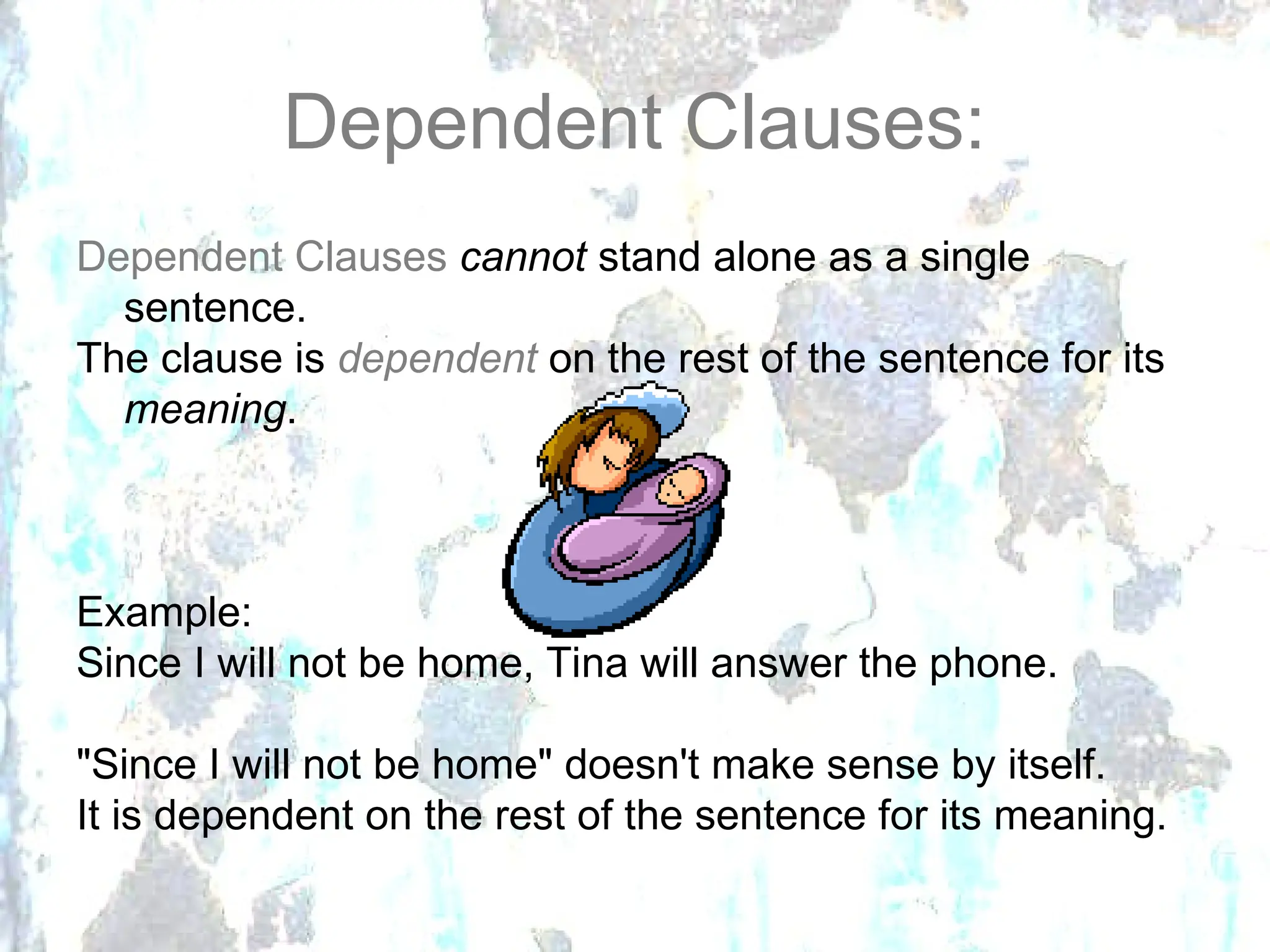 Dependent Clauses:
Dependent Clauses cannot stand alone as a single
sentence.
The clause is dependent on the rest of the sentence for its
meaning.
Example:
Since I will not be home, Tina will answer the phone.
"Since I will not be home" doesn't make sense by itself.
It is dependent on the rest of the sentence for its meaning.
 