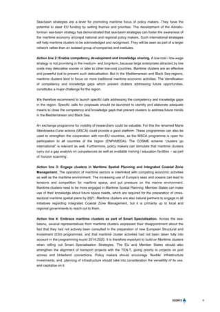 9
Sea-basin strategies are a lever for promoting maritime focus of policy makers. They have the
potential to steer EU funding by setting themes and priorities. The development of the Adriatic-
Ioninan sea-basin strategy has demonstrated that sea-basin strategies can foster the awareness of
the maritime economy amongst national and regional policy makers. Such international strategies
will help maritime clusters to be acknowledged and recognised. They will be seen as part of a larger
network rather than an isolated group of companies and institutes.
Action line 2: Enable competency development and knowledge sharing. A low-cost / low-wage
strategy is not promising in the medium- and long-term, because large enterprises attracted by low
costs may delocalise sooner or later to other low-cost countries. Maritime clusters are an effective
and powerful tool to prevent such delocalisation. But in the Mediterranean and Black Sea regions,
maritime clusters tend to focus on more traditional maritime economic activities. The identification
of competency and knowledge gaps which prevent clusters addressing future opportunities,
constitutes a major challenge for the region.
We therefore recommend to launch specific calls addressing the competency and knowledge gaps
in the region. Specific calls for proposals should be launched to identify and elaborate adequate
means to close the competency and knowledge gaps that prevent clusters to address future trends
in the Mediterranean and Black Sea.
An exchange programme for mobility of researchers could be valuable. For this the renamed Marie
Skłodowska-Curie actions (MSCA) could provide a good platform. These programmes can also be
used to strengthen the cooperation with non-EU countries, as the MSCA programme is open for
participation to all countries of the region (ENPI/MEDA). The COSME scheme “clusters go
international” is relevant as well. Furthermore, policy makers can stimulate that maritime clusters
carry out a gap analysis on competences as well as available training / education facilities – as part
of ‘horizon scanning’.
Action line 3: Engage clusters in Maritime Spatial Planning and Integrated Coastal Zone
Management. The operation of maritime sectors is interlinked with competing economic activities
as well as the maritime environment. The increasing use of Europe’s seas and oceans can lead to
tensions and competition for maritime space, and put pressure on the marine environment.
Maritime clusters need to be more engaged in Maritime Spatial Planning. Member States can make
use of their knowledge about future space needs, which are required for the preparation of cross-
sectoral maritime spatial plans by 2021. Maritime clusters are also natural partners to engage in all
initiatives regarding Integrated Coastal Zone Management, but it is primarily up to local and
regional governments to reach out to them.
Action line 4: Embrace maritime clusters as part of Smart Specialisation. Across the sea-
basins, several representatives from maritime clusters expressed their disappointment about the
fact that they had not actively been consulted in the preparation of new European Structural and
Investment (ESI) programmes, and that maritime cluster activities had not been taken fully into
account in the programming round 2014-2020. It is therefore important to build on Maritime clusters
when rolling out Smart Specialisation Strategies. The EU and Member States should also
strengthen the alignment of transport projects with the TEN-T, giving priority to projects on port
access and hinterland connections. Policy makers should encourage ‘flexible’ Infrastructure
investments, and planning of infrastructure should take into consideration the versatility of its use,
and capitalise on it.
 