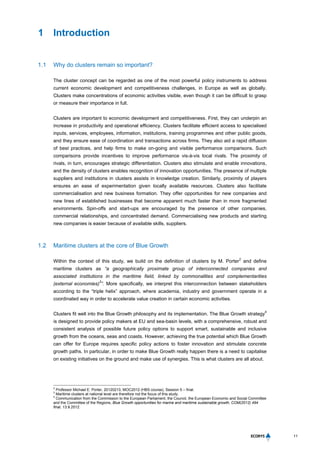 11
1 Introduction
1.1 Why do clusters remain so important?
The cluster concept can be regarded as one of the most powerful policy instruments to address
current economic development and competitiveness challenges, in Europe as well as globally.
Clusters make concentrations of economic activities visible, even though it can be difficult to grasp
or measure their importance in full.
Clusters are important to economic development and competitiveness. First, they can underpin an
increase in productivity and operational efficiency. Clusters facilitate efficient access to specialised
inputs, services, employees, information, institutions, training programmes and other public goods,
and they ensure ease of coordination and transactions across firms. They also aid a rapid diffusion
of best practices, and help firms to make on-going and visible performance comparisons. Such
comparisons provide incentives to improve performance vis-à-vis local rivals. The proximity of
rivals, in turn, encourages strategic differentiation. Clusters also stimulate and enable innovations,
and the density of clusters enables recognition of innovation opportunities. The presence of multiple
suppliers and institutions in clusters assists in knowledge creation. Similarly, proximity of players
ensures an ease of experimentation given locally available resources. Clusters also facilitate
commercialisation and new business formation. They offer opportunities for new companies and
new lines of established businesses that become apparent much faster than in more fragmented
environments. Spin-offs and start-ups are encouraged by the presence of other companies,
commercial relationships, and concentrated demand. Commercialising new products and starting
new companies is easier because of available skills, suppliers.
1.2 Maritime clusters at the core of Blue Growth
Within the context of this study, we build on the definition of clusters by M. Porter
2
and define
maritime clusters as “a geographically proximate group of interconnected companies and
associated institutions in the maritime field, linked by commonalities and complementarities
(external economies)
3
”. More specifically, we interpret this interconnection between stakeholders
according to the “triple helix” approach, where academia, industry and government operate in a
coordinated way in order to accelerate value creation in certain economic activities.
Clusters fit well into the Blue Growth philosophy and its implementation. The Blue Growth strategy
4
is designed to provide policy makers at EU and sea-basin levels, with a comprehensive, robust and
consistent analysis of possible future policy options to support smart, sustainable and inclusive
growth from the oceans, seas and coasts. However, achieving the true potential which Blue Growth
can offer for Europe requires specific policy actions to foster innovation and stimulate concrete
growth paths. In particular, in order to make Blue Growth really happen there is a need to capitalise
on existing initiatives on the ground and make use of synergies. This is what clusters are all about.
2
Professor Michael E. Porter, 20120213, MOC2012 (HBS course), Session 5 – final.
3
Maritime clusters at national level are therefore not the focus of this study.
4
Communication from the Commission to the European Parliament, the Council, the European Economic and Social Committee
and the Committee of the Regions, Blue Growth opportunities for marine and maritime sustainable growth, COM(2012) 494
final, 13.9.2012.
 