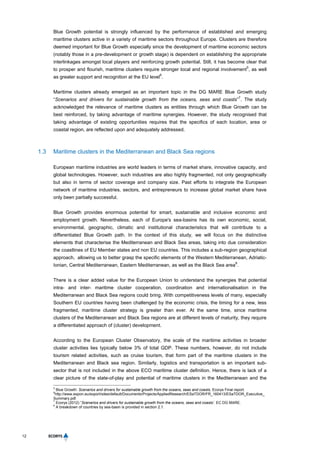 12
Blue Growth potential is strongly influenced by the performance of established and emerging
maritime clusters active in a variety of maritime sectors throughout Europe. Clusters are therefore
deemed important for Blue Growth especially since the development of maritime economic sectors
(notably those in a pre-development or growth stage) is dependent on establishing the appropriate
interlinkages amongst local players and reinforcing growth potential. Still, it has become clear that
to prosper and flourish, maritime clusters require stronger local and regional involvement
5
, as well
as greater support and recognition at the EU level
6
.
Maritime clusters already emerged as an important topic in the DG MARE Blue Growth study
“Scenarios and drivers for sustainable growth from the oceans, seas and coasts”
7
. The study
acknowledged the relevance of maritime clusters as entities through which Blue Growth can be
best reinforced, by taking advantage of maritime synergies. However, the study recognised that
taking advantage of existing opportunities requires that the specifics of each location, area or
coastal region, are reflected upon and adequately addressed.
1.3 Maritime clusters in the Mediterranean and Black Sea regions
European maritime industries are world leaders in terms of market share, innovative capacity, and
global technologies. However, such industries are also highly fragmented, not only geographically
but also in terms of sector coverage and company size. Past efforts to integrate the European
network of maritime industries, sectors, and entrepreneurs to increase global market share have
only been partially successful.
Blue Growth provides enormous potential for smart, sustainable and inclusive economic and
employment growth. Nevertheless, each of Europe's sea-basins has its own economic, social,
environmental, geographic, climatic and institutional characteristics that will contribute to a
differentiated Blue Growth path. In the context of this study, we will focus on the distinctive
elements that characterise the Mediterranean and Black Sea areas, taking into due consideration
the coastlines of EU Member states and non EU countries. This includes a sub-region geographical
approach, allowing us to better grasp the specific elements of the Western Mediterranean, Adriatic-
Ionian, Central Mediterranean, Eastern Mediterranean, as well as the Black Sea area
8
.
There is a clear added value for the European Union to understand the synergies that potential
intra- and inter- maritime cluster cooperation, coordination and internationalisation in the
Mediterranean and Black Sea regions could bring. With competitiveness levels of many, especially
Southern EU countries having been challenged by the economic crisis, the timing for a new, less
fragmented, maritime cluster strategy is greater than ever. At the same time, since maritime
clusters of the Mediterranean and Black Sea regions are at different levels of maturity, they require
a differentiated approach of (cluster) development.
According to the European Cluster Observatory, the scale of the maritime activities in broader
cluster activities lies typically below 3% of total GDP. These numbers, however, do not include
tourism related activities, such as cruise tourism, that form part of the maritime clusters in the
Mediterranean and Black sea region. Similarly, logistics and transportation is an important sub-
sector that is not included in the above ECO maritime cluster definition. Hence, there is lack of a
clear picture of the state-of-play and potential of maritime clusters in the Mediterranean and the
5
Blue Growth: Scenarios and drivers for sustainable growth from the oceans, seas and coasts, Ecorys Final report.
6
http://www.espon.eu/export/sites/default/Documents/Projects/AppliedResearch/ESaTDOR/FR_160413/ESaTDOR_Executive_
Summary.pdf.
7
Ecorys (2012) “Scenarios and drivers for sustainable growth from the oceans, seas and coasts’. EC DG MARE.
8
A breakdown of countries by sea-basin is provided in section 2.1.
 