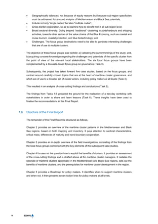 14
 Geographically balanced, not because of equity reasons but because sub-region specificities
must be addressed for a sound analysis of Mediterranean and Black Sea potentials;
 Include not only “single nodes” but also “multiple nodes”;
 Cross-border cooperation, so as to examine how to benefit from it at sub-region level;
 Broad sectoral diversity. Going beyond “traditional” clustering in ports/harbours and shipping
activities, towards other sectors of the value chains of the Blue Economy, such as coastal and
cruise tourism, coastal protection, and blue biotechnology; and
 Challenges. The focus group destinations need to be able to generate interesting challenges
that are of use to multiple clusters.
The objective of these focus groups was twofold: a) validating the current findings of the study; and,
b) acquiring concrete knowledge regarding the challenges and potentials of the specific cluster from
the point of view of the relevant local stakeholders. The six local focus groups have been
complemented by a Brussels-based focus group on governance (Task 3).
Subsequently, the project has taken forward five case studies, based on the focus groups, and
centred around carefully chosen topics that are at the heart of maritime cluster governance, and
which are of use to a broader set of cluster actors, including policy makers at all levels (Task 4).
This resulted in an analysis of cross-cutting findings and conclusions (Task 5).
The findings from Tasks 1-5 prepared the ground for the realisation of a two-day workshop with
stakeholders in order to share and learn lessons (Task 6). These insights have been used to
finalise the recommendations in this Final Report.
1.6 Structure of the Final Report
The remainder of this Final Report is structured as follows.
Chapter 2 provides an overview of the maritime cluster patterns in the Mediterranean and Black
Sea regions, based on both mapping and inventory. It pays attention to sectoral characteristics,
critical mass, differences of maturity and trans-boundary cooperation.
Chapter 3 provides an in-depth overview of the field investigations, consisting of the findings from
the local focus groups combined with the key elements of the subsequent case studies.
Chapter 4 focuses on the question how to exploit the benefits of clusters. It provides an assessment
of the cross-cutting findings and is drafted above all for maritime cluster managers. It restates the
rationale of maritime clusters specifically in the Mediterranean and Black Sea regions, sets out the
benefits of maritime clusters, and the prerequisites for maritime cluster development in the region.
Chapter 5 provides a Roadmap for policy makers. It identifies when to support maritime clusters
and when not. It then presents seven Action lines for policy makers at all levels.
 