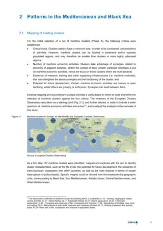 15
2 Patterns in the Mediterranean and Black Sea
2.1 Mapping of existing clusters
For the initial selection of a set of maritime clusters (Phase A), the following criteria were
established:
 Critical mass. Clusters need to have a minimum size, in order to be considered concentrations
of activities. However, maritime clusters can be located in peripheral and/or sparsely
populated regions, and may therefore be smaller than clusters in more highly urbanised
regions;
 Number of maritime economic activities. Clusters take advantage of synergies related to
proximity of adjacent activities. Within the context of Blue Growth, particular emphasis is put
on maritime economic activities, hence we focus on those clusters which are multi-sectoral;
 Existence of research, training and other supporting infrastructures (i.e. maritime institutes),
that can strengthen the above synergies and the functioning of the cluster; and
 Potential for future development. Certain maritime economic activities are mature or even
declining, whilst others are growing or embryonic. Synergies can exist between them.
Existing mapping and documentary sources provided a useful basis on which to build and refine the
selection of maritime clusters against the four criteria. The inventory of the European Clusters
Observatory was taken as a starting point (Fig. 2.1), and further tailored, in order to include a wider
spectrum of maritime economic activities and actors
10
, and to adjust the analysis to the rationale of
this study.
Figure 2.1 Maritime clusters in Europe, as identified by the European Clusters Observatory
Source: European Clusters Observatory
As a first step 117 maritime clusters were identified, mapped and explored with the aim to identify
cluster characteristics, such as the life cycle, the potential for future development, the existence of
trans-boundary cooperation with other countries, as well as the main features in terms of cluster
base (place- or policy-based). Specific insights could be derived from the breakdown by geographic
units, corresponding to Black Sea, East Mediterranean, Adriatic-Ionian, Central Mediterranean, and
West Mediterranean.
10
The Observatory's definition of Maritime includes the following NACE 2.0 industries: 01.70 - Hunting, trapping and related
service activities; 03.11 - Marine fishing; 03.12 - Freshwater fishing; 03.21 - Marine aquaculture; 03.22 - Freshwater
aquaculture; 10.20 - Processing and preserving of fish, crustaceans and molluscs; 13.94 - Manufacture of cordage, rope, twine
and netting; 25.29 - Manufacture of other tanks, reservoirs and containers of metal, 30.12 - Building of pleasure and sporting
boats; 47.23 - Retail sale of fish, crustaceans and molluscs in specialised stores.
 