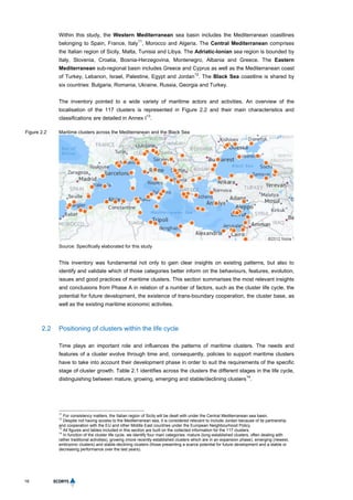 16
Within this study, the Western Mediterranean sea basin includes the Mediterranean coastlines
belonging to Spain, France, Italy
11
, Morocco and Algeria. The Central Mediterranean comprises
the Italian region of Sicily, Malta, Tunisia and Libya. The Adriatic-Ionian sea region is bounded by
Italy, Slovenia, Croatia, Bosnia-Herzegovina, Montenegro, Albania and Greece. The Eastern
Mediterranean sub-regional basin includes Greece and Cyprus as well as the Mediterranean coast
of Turkey, Lebanon, Israel, Palestine, Egypt and Jordan
12
. The Black Sea coastline is shared by
six countries: Bulgaria, Romania, Ukraine, Russia, Georgia and Turkey.
The inventory pointed to a wide variety of maritime actors and activities. An overview of the
localisation of the 117 clusters is represented in Figure 2.2 and their main characteristics and
classifications are detailed in Annex I
13
.
Figure 2.2 Maritime clusters across the Mediterranean and the Black Sea
Source: Specifically elaborated for this study
This inventory was fundamental not only to gain clear insights on existing patterns, but also to
identify and validate which of those categories better inform on the behaviours, features, evolution,
issues and good practices of maritime clusters. This section summarises the most relevant insights
and conclusions from Phase A in relation of a number of factors, such as the cluster life cycle, the
potential for future development, the existence of trans-boundary cooperation, the cluster base, as
well as the existing maritime economic activities.
2.2 Positioning of clusters within the life cycle
Time plays an important role and influences the patterns of maritime clusters. The needs and
features of a cluster evolve through time and, consequently, policies to support maritime clusters
have to take into account their development phase in order to suit the requirements of the specific
stage of cluster growth. Table 2.1 identifies across the clusters the different stages in the life cycle,
distinguishing between mature, growing, emerging and stable/declining clusters
14
.
11
For consistency matters, the Italian region of Sicily will be dealt with under the Central Mediterranean sea basin.
12
Despite not having access to the Mediterranean sea, it is considered relevant to include Jordan because of its partnership
and cooperation with the EU and other Middle East countries under the European Neighbourhood Policy.
13
All figures and tables included in this section are built on the collected information for the 117 clusters.
14
In function of the cluster life cycle, we identify four main categories: mature (long-established clusters, often dealing with
rather traditional activities), growing (more recently established clusters which are in an expansion phase), emerging (newest,
embryonic clusters) and stable-declining clusters (those presenting a scarce potential for future development and a stable or
decreasing performance over the last years).
 