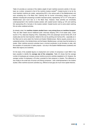25
Table 2.4 provides an overview of the relative weight of each maritime economic activity in the sea-
basin as a whole, compared to that of the maritime clusters studied
24
. Coastal tourism is by far the
most important maritime job creator, approaching 50% in the various parts of the Mediterranean and
even exceeding this in the Black Sea. Catching fish for human consumption (based on a broad
definition including fish processing) is another important activity, representing 1/5
th
to 1/7
th
of the jobs in
Mediterranean (and much less so in the Black Sea). However, these activities are remarkably
underrepresented in the maritime clusters studied, with coastal tourism making up 12% and catching
fish representing 9% of all jobs in the clusters studied. Coastal tourism and to some extent catching
fish are rather scattered activities.
As already noted, the maritime clusters studied have a very strong focus on maritime transport.
They are often based around traditional ports: short-sea shipping (16% of all cluster jobs), cruise
tourism (11%), deep-sea shipping (10%), shipbuilding (10%) and passenger service ferries (9% of all
cluster jobs) are the most important. Added to this can be yachting and marinas (6%) , especially so in
the West and to some extent the Central and Eastern Mediterranean. Marine aquatic products are a
substantial activity in the Adriatic/Ionian and the Eastern Mediterranean, and also have the tendency to
cluster. Other maritime economic activities have a minimal contribution to job formation to date, with
the exception of construction of water projects – but only in the Eastern Mediterranean (clustered) and
Black Sea regions (not clustered).
On the basis of the available figures on employment and number of companies in each MEA it has
been possible to identify the average size of the companies. Table 2.5 shows that the average
number of employees per company across maritime economic activities (weighted) is 23. However, the
average number of employees is 36 when corrected for their presence in clusters. This difference is
due mostly to the small size of tourism and fishing companies – both underrepresented in the clusters
studied. Other maritime economic activities (e.g. offshore oil and gas) are much more capital intensive.
24
Phase B inventory of the clusters has been used for this analysis.
 
