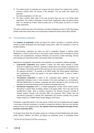 30
3) The overall number of employees per company has been derived from analysis from maritime
economic activities within the EU-part of the sea-basin. This can create both upward and
downward
bias when extrapolating to non-EU; and,
4) The above numbers relate rather to the local economic base and not to the formal cluster
organisation. The number of employees in formal cluster organisations (often not present) will be
lower. For example the Piraeus cluster provides jobs to 37,000 people, but there is no formal
cluster organisation.
The above numbers also point to the importance of clusters developing over time. If half of the growing
clusters would reach mature status, the overall positive employment impact could be about 200,000.
2.5 Trans-boundary cooperation
The existence of cooperation across and beyond the clusters’ boundaries is consistent with the
concept of cluster development and inter-linkages among actors. Often this cooperation is driven by
EU-level initiatives.
By trans-boundary cooperation we intend any kind of cooperation between a maritime cluster
established in a certain country and one or more actors in other countries, which is intended to promote
innovation and competitiveness, exchange information and know-how, transfer technology, develop
joint strategies and networking activities, and diversify clients and stakeholders.
Depending on its geographic characteristics, this cooperation can correspond to different typologies:
 Cross-border cooperation exists between a cluster and other actors localised in border
territories of neighbouring countries, operating in related sectors and showing a potential for the
joint creation of (innovative) goods and services that can ensure synergies for the development of
the respective territories
31
. An example is the NAPA cluster, that brings together stakeholders
from neighbouring countries that operate in the same traditional sector, in order to create a
stronger critical mass;
 Transnational cooperation is meant as the coordinated action between a cluster and
stakeholders belonging to one or more countries in the same area/region (i.e. sub-sea-basin).
Pôle Mer Méditerranée, for instance, cooperates with actors belonging to other countries of its
sea-basin for commercial purposes and to enhance its competitiveness; and
 International cooperation refers to a broader geographical concept, where clusters position
themselves in specific fields of strategic interest in the global market. This is the case for the
AgroBioFishing cluster, which is fostering cooperation with Northern European countries to
diversify research towards more innovative fields and processes. Other clusters may use
international cooperation to diversify their stakeholders and economic activities and to attract
foreign investors (i.e. IDIMAR, Marine Cluster Bulgaria, and Piraeus).
Cooperation is especially relevant in the case of ports, of which even the competing ones are engaged
in some type of inter-port coordination in an effort to increase their efficiency. Also due to the important
presence of ports in the mapped clusters, the majority of them have developed some type of trans-
boundary cooperation (63%).
At sea-basin level, Black Sea (all clusters except one in Russia) and East Mediterranean (all clusters
except Rhodos, Palestine and Beirut) sub-regions are particularly active in cooperating across
31
http://www.econstor.eu/bitstream/10419/70921/1/final%20text.pdf.
 