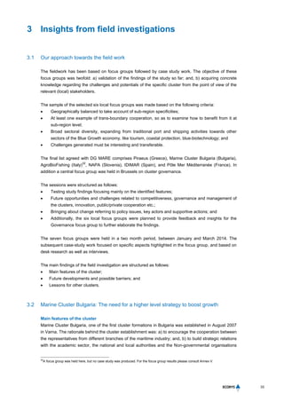 33
3 Insights from field investigations
3.1 Our approach towards the field work
The fieldwork has been based on focus groups followed by case study work. The objective of these
focus groups was twofold: a) validation of the findings of the study so far; and, b) acquiring concrete
knowledge regarding the challenges and potentials of the specific cluster from the point of view of the
relevant (local) stakeholders.
The sample of the selected six local focus groups was made based on the following criteria:
 Geographically balanced to take account of sub-region specificities;
 At least one example of trans-boundary cooperation, so as to examine how to benefit from it at
sub-region level;
 Broad sectoral diversity, expanding from traditional port and shipping activities towards other
sectors of the Blue Growth economy, like tourism, coastal protection, blue-biotechnology; and
 Challenges generated must be interesting and transferable.
The final list agreed with DG MARE comprises Piraeus (Greece), Marine Cluster Bulgaria (Bulgaria),
AgroBioFishing (Italy)
32
, NAPA (Slovenia), IDIMAR (Spain), and Pôle Mer Méditerranée (France). In
addition a central focus group was held in Brussels on cluster governance.
The sessions were structured as follows:
 Testing study findings focusing mainly on the identified features;
 Future opportunities and challenges related to competitiveness, governance and management of
the clusters, innovation, public/private cooperation etc.;
 Bringing about change referring to policy issues, key actors and supportive actions; and
 Additionally, the six local focus groups were planned to provide feedback and insights for the
Governance focus group to further elaborate the findings.
The seven focus groups were held in a two month period, between January and March 2014. The
subsequent case-study work focused on specific aspects highlighted in the focus group, and based on
desk research as well as interviews.
The main findings of the field investigation are structured as follows:
 Main features of the cluster;
 Future developments and possible barriers; and
 Lessons for other clusters.
3.2 Marine Cluster Bulgaria: The need for a higher level strategy to boost growth
Main features of the cluster
Marine Cluster Bulgaria, one of the first cluster formations in Bulgaria was established in August 2007
in Varna. The rationale behind the cluster establishment was: a) to encourage the cooperation between
the representatives from different branches of the maritime industry; and, b) to build strategic relations
with the academic sector, the national and local authorities and the Non-governmental organisations
32
A focus group was held here, but no case study was produced. For the focus group results please consult Annex V.
 