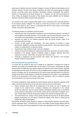 34
sector active in Maritime Economic Activities in Bulgaria. Currently, the Marine Cluster Bulgaria has 20
members working in the area of ship design, shipbuilding, ship repair, ship supply, agency and logistic
services, commodity control, ship’s chandlers, classification societies, underwriters. The academic
partners are represented by the Naval Academy “N. Y. Vaptsarov” and the Technical University of
Varna. Finally, the Bulgarian Association of Ship Brokers and Agents (BASBA) and the Bulgarian
Shipowner Association (BSA) represent trade associations.
The members of the cluster employed 2,882 people in 2012, representing 20% of the total workforce
for the maritime industry in Bulgaria. The cluster as a whole has a turnover of over 312 million BGN
(approx. €160 million) for 2011, which is a substantial part (35.7%) of the turnover in the maritime
industry, amounting to about €448 million.
The following activities are undertaken across the cluster:
 Continuing the work of the high-tech educational centre for professional training in the fields of
marine logistics and trading operations. This is situated in the Technical University of Varna. The
core activity is the implementation of innovative learning method “supply chain simulator”;
 Receiving the patent for the collective trademark which will provide stronger image of the
companies within the cluster;
 Provision of legal support and consultations. The cluster supports its members in project
development, establishing contacts with potential business partners. They have prepared market
research on shipbuilding for an external company;
 Organising the “Days of Marine Cluster” each year in Bulgaria;
 Creating an intranet and database for searching and offering job vacancies in the marine industry;
 Evaluation of the strategic capacity of Maritime Industry in Bulgaria, gathering data about
employment, turnover, market share, and growth rate of the sector; and
 Exchange of experiences and best practices with clusters, and members of the European
Network of Marine Clusters (ENMC).
Future developments and possible barriers
The cluster has the ambition to grow and to enlarge as an organisation, increasing the number of
members, the number of the employed staff, and the volume of the turnover. Unfortunately, the global
financial crisis from 2008 had a very negative impact on all branches of the maritime sectors, especially
for shipbuilding and ship repair. Since then, the mix of unstable economic situation, outdated legislation
and lack of strategic vision for the development of the maritime sector was detrimental to any long term
strategy for the Marine Cluster Bulgaria. Currently the management of the cluster is more pragmatically
focused on the achievement of the mid-term goals of the organisation, which is in practice to support
the current partners and trying to survive the current crisis.
The barriers hindering the cluster potential are external barriers which are outside the capacities of the
cluster, and internal barriers which are the ones which could be overcome by the cluster:
 External problems which affect the full development of the cluster are: lack of statistics and
analysis for the maritime sector in Bulgaria; centralized port management at the national
government level which does not support specific local/regional strategies; lack of coordination
among institutions responsible for the maritime industry and the cluster policy in Bulgaria; and a
lack of cluster policy and cluster development strategy at the national and regional levels; and
 The internal factors are: needing a more capable promoter (driving force) for the Marine Cluster
Bulgaria development; and, the need to increase the capacity of the cluster in influencing and
lobbying key national organisations;
Nevertheless, the Marine Cluster Bulgaria is working on overcoming the obstacles mentioned above,
and has undertaken action. A success factor so far is the creation of good working relations with the
Ministry of Economy and Energy regarding the cluster policy development and future cluster support.
 