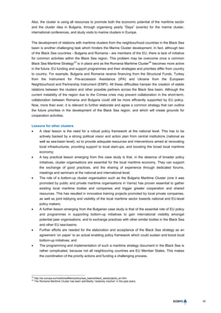 35
Also, the cluster is using all resources to promote both the economic potential of the maritime sector
and the cluster idea in Bulgaria, through organising yearly “Days” (events) for the marine cluster,
international conferences, and study visits to marine clusters in Europe.
The development of relations with maritime clusters from the neighbourhood countries in the Black Sea
basin is another challenging task which hinders the Marine Cluster development. In fact, although two
of the Black Sea countries - Bulgaria and Romania - are members of the EU, there is lack of initiative
for common activities within the Black Sea region. This problem may be overcome once a common
Black Sea Maritime Strategy
33
is in place and as the Romania Maritime Cluster
34
becomes more active
in the future. EU funding and support programmes and their strategies and priorities differ from country
to country. For example, Bulgaria and Romania receive financing from the Structural Funds, Turkey
from the Instrument for Pre-accession Assistance (IPA) and Ukraine from the European
Neighbourhood and Partnership Instrument (ENPI). All these difficulties hamper the creation of stable
relations between the clusters and other possible partners across the Black Sea basin. Although the
current instability of the region due to the Crimea crisis may prevent collaboration in the short-term,
collaboration between Romania and Bulgaria could still be more efficiently supported by EU policy.
Now, more than ever, it is relevant to further elaborate and agree a common strategy that can outline
the future priorities in the development of the Black Sea region, and which will create grounds for
cooperation activities.
Lessons for other clusters
 A clear lesson is the need for a robust policy framework at the national level. This has to be
actively backed by a strong political vision and action plan from central institutions (national as
well as sea-basin level), so to provide adequate resources and interventions aimed at renovating
local infrastructures, providing support to local start-ups, and boosting the broad local maritime
economy;
 A key practical lesson emerging from this case study is that, in the absence of broader policy
initiatives, cluster organisations are essential for the local maritime economy. They can support
the exchange of good practices, and the sharing of experience through dedicated forums,
meetings and seminars at the national and international level;
 The role of a bottom-up cluster organisation such as the Bulgaria Maritime Cluster (one it was
promoted by public and private maritime organisations in Varna) has proven essential to gather
existing local maritime bodies and companies and trigger greater cooperation and shared
resources. This has resulted in innovative training projects promoted by local private companies,
as well as joint lobbying and visibility of the local maritime sector towards national and EU-level
policy makers;
 A further lesson emerging from the Bulgarian case study is that of the essential role of EU policy
and programmes in supporting bottom-up initiatives to gain international visibility amongst
potential peer organisations, and to exchange practices with other similar bodies in the Black Sea
and other EU sea-basins;
 Further efforts are needed for the elaboration and acceptance of the Black Sea strategy as an
agreement ‘on paper’ to an actual enabling policy framework which could sustain and boost local
bottom-up initiatives; and
 The programming and implementation of such a maritime strategy document in the Black Sea is
rather complicated, because not all neighbouring countries are EU Member States. This makes
the coordination of the priority actions and funding a challenging process.
33
http://ec.europa.eu/maritimeaffairs/policy/sea_basins/black_sea/projects_en.htm.
34
The Romania Maritime Cluster has been admittedly “relatively inactive” in the past years.
 