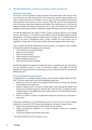 36
3.3 Pôle Mer Méditerranee: Exploring and exploiting maritime competencies
Main features of the cluster
The economy of the Var department is deeply embedded in the maritime sector, with the bay of Toulon
as its focal point. Until 1966, the province of Toulon hosted three important shipyards situated in La
Ciotat, La Seyne-sur-mer and in Port-de-Bouc. Over the years, the three shipyards launched around
1,050 large ships, but this came to an end in the period 1966-1989, when the three shipyards were
forced to shut down consecutively. Despite the rapid decline of the shipbuilding sector, the territory has
remained embedded with valuable competences, and the skills and know-how have shown their
adaptability, improving their resilience in being able to reapply themselves to new areas of application.
The Pôle Mer Méditerranée was created in 2005 to provide a structured response to the changing
economic circumstances. It is the result of a local initiative aiming at stimulating traditional territorial
specialisations, and boosting traditional maritime economic activities, and is embedded within the
concept of the French ‘competitiveness poles’. Through innovation the cluster supports the re-
qualification of mature skills, and the creation of added value along traditional maritime value chains.
Since its creation the Pôle Mer Méditerranée has been focusing on six maritime economic activities,
combining both traditional and emerging economic activities:
 Ports, infrastructure and maritime transport;
 Maritime security and safety;
 Ships and nautical industry;
 Marine energy and mineral resources;
 Marine biological resources; and
 Environment and coastal management.
The Pôle Mer Méditerranée develops and implements actions in partnership with other local clusters
and with international partners. To meet its international ambitions, since 2006 the Pôle has
implemented a strategy of openness towards foreign countries, the first ones being the countries in the
Mediterranean basin.
Future developments and possible barriers
The development of a sustainable maritime economy will be the Pôle’s strategic objective for 2013-
2018
35
and will be implemented through the three following strategic axes:
 Become one of the main levers to the Integrated Maritime Policy by conveying and deploying
national policies at the regional level;
 Become a reference actor in the area of maritime affairs, while enhancing the visibility of the
territory and its members through the ‘Pôle Mer’ label. At the same time, consolidate the Pôle’s
leadership position in the Mediterranean basin, while focusing on a business-oriented strategy to
support its members; and
 Become an enabler for business competitiveness through the structuring and coordination of
value chains.
Competencies development and internationalisation dynamic are at the core of the Pôle’s strategic
objectives for the period 2013-2015. Overarching challenges for the cluster in the near future are:
 Capture the competencies needed for future maritime economic activities;
 Develop trans-boundary cooperation in the areas of education, training and competency
development; and
 Connect and integrate existing maritime value chains.
35
Http://www.polemerMéditerranée.com/Pole-Mer-Med/Missions-enjeux.
 