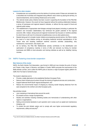37
Lessons for other clusters
 Competencies can successfully survive the decline of a primary sector if these are reinvested into
a diversified set of activities and integrated along different value chains by placing the territory, its
natural endowments, and its existing infrastructure at its centre;
 The national cluster policy initiative has been crucial in supporting the foundation of the Pôle Mer
Méditerranée. However, this would not have happened without the existing collaboration between
a group of businesses and regional research institutes, or without the key support of local and
regional public bodies;
 The establishment of appropriate inter-linkages amongst local players (including in particular the
research and innovation stakeholders) has reinforced the growth potential of the regional
economic offer. Indeed, strong local and regional involvement has focused on maritime activities
for which there is still room for enhanced competitiveness vis-à-vis other global actors;
 Despite being part of a broader cluster initiative encompassing several sectors, the Pôle is mainly
the result of a local initiative aiming at stimulating traditional territorial specialisations of the
Toulon area and boosting traditional maritime economic activities (shipbuilding, ship
maintenance, reconversion, ship repair); and
 On its territory, the Pôle Mer Méditerranée actively contributes to the identification and
optimisation of competency matches in terms of offer and demand, by linking its member
businesses and SMEs to local education and training institutes as well as by ‘labelling’ training
courses.
3.4 NAPA: Fostering cross-border cooperation
Main features of the cluster
NAPA, the North Adriatic Port Association, was formed in 2009 and now includes the ports of Venice
and Trieste in Italy, Koper in Slovenia, and Rijeka in Croatia. NAPA promotes the improvement of the
Baltic-Adriatic corridor, and to allow the NAPA ports to become a major European logistic platform for
traffic from Far East to Central Europe.
The cluster’s objectives are to:
 Provide a viable alternative to the established Northern European Ports;
 Reduce inland infrastructure burdens through the sharing of logistical services and construction;
 Support balanced North-South regional development; and
 Reduce the environmental impact of shipping by reducing overall shipping distances from the
east compared to the northern and other European ports.
Key activities include:
 Joint marketing at International fairs around the world;
 EU projects across a range of programmes;
 Studies and activities including marketing studies and memoranda of understanding with other
regions or organisations;
 Setting environmental standards in port operation and in areas such as capital and maintenance
dredging; and
 To protect the joint Adriatic waters and to comply with ever higher environmental regulatory
requirements, safety and security
36
.
36
(e.g. the EC’s Birds and Habitats Directive, the Water Framework Directive and the ISPS code).
 