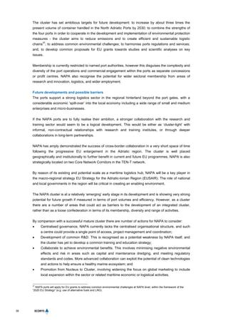 38
The cluster has set ambitious targets for future development: to increase by about three times the
present volume of container handled in the North Adriatic Ports by 2030; to combine the strengths of
the four ports in order to cooperate in the development and implementation of environmental protection
measures - the cluster aims to reduce emissions and to create efficient and sustainable logistic
chains
37
; to address common environmental challenges; to harmonise ports regulations and services;
and, to develop common proposals for EU grants towards studies and scientific analyses on key
issues.
Membership is currently restricted to named port authorities, however this disguises the complexity and
diversity of the port operations and commercial engagement within the ports as separate concessions
or profit centres. NAPA also recognise the potential for wider sectoral membership from areas of
research and innovation, logistics, and wider employment.
Future developments and possible barriers
The ports support a strong logistics sector in the regional hinterland beyond the port gates, with a
considerable economic ‘spill-over’ into the local economy including a wide range of small and medium
enterprises and micro-businesses.
If the NAPA ports are to fully realise their ambition, a stronger collaboration with the research and
training sector would seem to be a logical development. This would be either as ‘cluster-light’ with
informal, non-contractual relationships with research and training institutes, or through deeper
collaborations in long-term partnerships.
NAPA has amply demonstrated the success of cross-border collaboration in a very short space of time
following the progressive EU enlargement in the Adriatic region. The cluster is well placed
geographically and institutionally to further benefit in current and future EU programmes. NAPA is also
strategically located on two Core Network Corridors in the TEN-T network.
By reason of its existing and potential scale as a maritime logistics hub, NAPA will be a key player in
the macro-regional strategy EU Strategy for the Adriatic-Ionian Region (EUSAIR). The role of national
and local governments in the region will be critical in creating an enabling environment.
The NAPA cluster is at a relatively ‘emerging’ early stage in its development and is showing very strong
potential for future growth if measured in terms of port volumes and efficiency. However, as a cluster
there are a number of areas that could act as barriers to the development of an integrated cluster,
rather than as a loose confederation in terms of its membership, diversity and range of activities.
By comparison with a successful mature cluster there are number of actions for NAPA to consider:
 Centralised governance. NAPA currently lacks the centralised organisational structure, and such
a centre could provide a single point of access, project management and coordination;
 Development of common R&D. This is recognised as a potential weakness by NAPA itself, and
the cluster has yet to develop a common training and education strategy;
 Collaborate to achieve environmental benefits. This involves minimising negative environmental
effects and risk in areas such as capital and maintenance dredging, and meeting regulatory
standards and codes. More advanced collaboration can exploit the potential of clean technologies
and actions to help ensure a healthy marine ecosystem; and
 Promotion from Nucleus to Cluster, involving widening the focus on global marketing to include
local expansion within the sector or related maritime economic or logistical activities.
37
NAPA ports will apply for EU grants to address common environmental challenges at NAPA level, within the framework of the
“2020 EU Strategy” (e.g. use of alternative fuels and LNG).
 