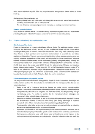 39
Risks are the transition of public ports into the private sector through sector reform leading to cluster
break-up.
Mechanisms to overcome barriers are:
 Although NAPA has a very clear vision and strategy and an action plan, it lacks a business plan
specifying in detail how this is to be achieved; and
 The role of national and regional governments in creating an enabling environment is critical.
Lessons for other clusters
NAPA is seen as a model of such a Multi-Port Gateway and has already been used as a model for the
potential port clusters in the Black Sea (see Annex I for an overview of relevant clusters).
3.5 Piraeus: Addressing a complex value chain
Main features of the cluster
Piraeus is characterised as a mature, place-based, informal cluster. The leadership involves primarily
the public and semi-public bodies, but also includes professional bodies from the private sector
according to their power of influence. The cluster was initiated in the early 1960s, when ship owners
chose Piraeus as their operation centre due to the implementation of favourable tax and labour
regulation and legislation. The main economic activities identified include deep-sea shipping, short sea
shipping, passenger ferry services, cruise tourism and catching fish for human consumption. Additional
maritime economic activities (MEAs) include shipbuilding (currently in stagnant phase), yachting and
marinas and coastal tourism. Employment is estimated at 10,000 jobs for the public sector and about
37,700 direct jobs in the private sector (2,900 firms). Key achievements of Piraeus port include a
leading shipping nation, ranking 1
st
in the world with 15% of DWT (deadweight tonnage), ranked 3
rd
in
terms of TEU (twenty-foot equivalent unit) in the Mediterranean, a throughput volume of about 15-20
million passengers per year and 1.15 million cruise tourists, and a car terminal with 450,000 cars
loaded and unloaded mainly for North Africa, the Black Sea and the Middle East.
Future developments and possible barriers
The study focused on a diversification strategy based though on Piraeus competitive advantages and
existing maritime sectors. This diversification is oriented towards five main opportunities that can add
value to the cluster:
 Based on the role of Piraeus as gate to the Balkans and central Europe, the diversification
involves a switch from transhipment to transit transportation and the creation of a new multimodal
transportation hub that will act as a logistics and distribution centre, including assembly and light
manufacturing units. The switch is feasible due to international players strategies and
improvement of the national railway infrastructure;
 Based on the boosting cruise sector, as well as the climatic and geographical features of Piraeus,
the diversification involves a switch to home-porting (also taking advantage of increased
connectivity of the Athens international airport) instead of being just a port-of-call;
 Providing added value to the car terminal by creating centres in partnership with the car industries
with terminal modifications according to market preferences;
 Investment opportunities for ship repair/retrofitting due to new environmental standards set on
international shipping may revitalise the specific sector. Controls on the content of gas emissions,
filtering devices, alternative fuels, LNG, ballast water and sediments control imposed by the
International Maritime Organisation, and the expected expansion in Mediterranean and Black Sea
 
