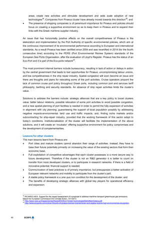 40
areas create new activities and stimulate development and wide scale adoption of new
technologies
38
. Companies from Piraeus cluster have already moved towards this direction
39
; and
 The presence of shipping companies is of paramount importance for Piraeus and policies should
focus on creating a supportive environment so as to keep them in Piraeus and to expand their
links with the Greek maritime supplier industry.
An issue that has horizontally positive effects on the overall competitiveness of Piraeus is the
elaboration and implementation by the Port Authority of specific environmental policies, which aim at
the continuous improvement of its environmental performance according to European and international
standards. As a result Piraeus has been certified since 2004 and was recertified in 2014 (for the fourth
consecutive time) according to the PERS (Port Environmental Review System) standards of the
European Sea Ports Organisation, after the evaluation of Lloyd’s Register. Piraeus has the status of an
Eco-Port and it is part of the Eco-ports network
40
.
The most prominent internal barriers include bureaucracy, resulting in lack of action or delays in action
by the central government that leads to lost opportunities for Piraeus, uncompromising labour unions,
and low competitiveness in the ship repair industry. Spatial congestion will soon become an issue and
there are thoughts and plans for relocating some of the port activities. Cruise operators pinpoint the
lack of common cruise port policy throughout Greek ports, including common port and services tariff
philosophy, berthing and security standards. An absence of ship repair activities limits the cluster’s
value.
Solutions to address the barriers include: strategic alliances that are a key policy to boost clusters
value; better labour relations; possible relocation of some port activities to avoid possible congestion,
and a new spatial planning of port facilities is needed in order to permit the fully expansion of activities
in alignment with city planning; guaranteeing the support of local population possibly by addressing
negative impacts-environmental, land use and traffic impacts; and, finding niche markets and/or
subcontracting for ship-repair industry, provided that the working framework of this sector adapt to
today’s conditions. Institutionalisation of the cluster will facilitate the implementation of the above
solutions, and it will create an ‘incubator’ offering supportive environment for policy compromises and
the development of complementarities.
Lessons for other clusters
The main lessons learnt from Piraeus are:
 Port cities and mature clusters cannot abandon their range of activities. Instead, they have to
base their future potentials primarily on increasing the value of the existing sectors that form their
economic base;
 Full exploitation of competitive advantages that each cluster possesses is a more secure way to
future development. Therefore if the cluster is not an R&D generator it is better to count on
transfer from more developed clusters, or to participate in research networks. If there is a field of
innovative potential, financial support is needed;
 Communication of best practices is of primary importance, but presupposes a better activation of
European relevant networks and mobility to participate from the cluster’s part;
 A stable policy framework is a sine qua non condition for the development of the cluster; and
 The benefits of developing strategic alliances with global key players for operational efficiency
and expansion.
38
RICARDO-AEA, Support for the impact assessment of a proposal to address maritime transport greenhouse gas emissions,
Report for European Commission-DG Climate Action, 13/1/2013
39
Http://www.nazo.gr/images/stories/News/BOOKLETGreenTechnologiesRetrofitsinGreece.pdf.
40
Http://www.ecoports.com/notice/16/ports-of-piraeus-bremen-bremerhaven-and-aqaba-receive-high-environmental-recognition.
 