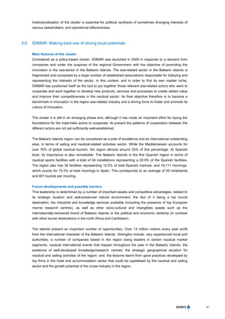 41
Institutionalisation of the cluster is essential for political synthesis of sometimes diverging interests of
various stakeholders, and operational effectiveness.
3.6 IDIMAR: Making best use of strong local potentials
Main features of the cluster
Considered as a policy-based cluster, IDIMAR was launched in 2009 in response to a demand from
companies and under the auspices of the regional Government with the objective of promoting the
innovation in the sea-sector in the Balearic Islands. The sea-related sector in the Balearic Islands is
fragmented and composed by a large number of established associations responsible for lobbying and
representing the interests of the sector. In this context, and in order to find its own market niche,
IDIMAR has positioned itself as the tool to put together those relevant sea-related actors who want to
cooperate and work together to develop new products, services and processes to create added value
and improve their competitiveness in the nautical sector. Its final objective therefore is to become a
benchmark in innovation in the region sea-related industry and a driving force to foster and promote its
culture of innovation.
The cluster it is still in an emerging phase and, although it has made an important effort for laying the
foundations for the triple-helix actors to cooperate. At present the patterns of cooperation between the
different actors are not yet sufficiently well-established.
The Balearic Islands region can be considered as a pole of excellence and an international outstanding
area, in terms of sailing and nautical-related activities sector. While the Mediterranean accounts for
over 70% of global nautical tourism, the region attracts around 25% of this percentage. At Spanish
level, its importance is also remarkable. The Balearic Islands is the first Spanish region in terms of
nautical sports facilities with a total of 94 installations representing a 20.9% of the Spanish facilities.
The region also has 36 facilities representing 12.5% of total Spanish marinas, and 19,111 moorings,
which counts for 15.3% of total moorings in Spain. This corresponds to an average of 55 inhabitants
and 461 tourists per mooring.
Future developments and possible barriers
This leadership is determined by a number of important assets and competitive advantages, related to
its strategic location and well-preserved natural environment, the fact of it being a top tourist
destination, the industrial and knowledge services available (including the presence of top European
marine research centres), as well as other socio-cultural and intangibles assets such as the
internationally-renowned brand of Balearic Islands or the political and economic certainty (in contrast
with other tourist destinations in the north Africa and Caribbean).
The islands present an important number of opportunities. Over 13 million visitors every year profit
from the international character of the Balearic Islands. Strengths include: very experienced local port
authorities; a number of companies based in the region being leaders in certain nautical market
segments; nautical international events that happen throughout the year in the Balearic Islands; the
existence of well-developed knowledge/research centres; the strategic geographical situation for
nautical and sailing activities of the region; and, the lessons learnt from good practices developed by
top firms in the hotel and accommodation sector that could be capitalised by the nautical and sailing
sector and the growth potential of the cruise industry in the region.
 
