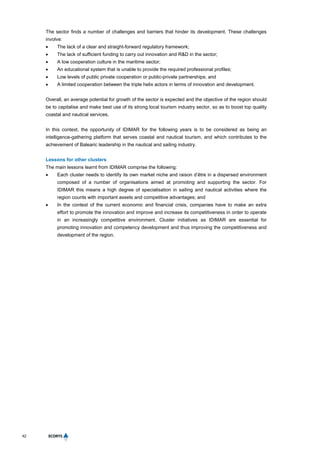 42
The sector finds a number of challenges and barriers that hinder its development. These challenges
involve:
 The lack of a clear and straight-forward regulatory framework;
 The lack of sufficient funding to carry out innovation and R&D in the sector;
 A low cooperation culture in the maritime sector;
 An educational system that is unable to provide the required professional profiles;
 Low levels of public private cooperation or public-private partnerships; and
 A limited cooperation between the triple helix actors in terms of innovation and development.
Overall, an average potential for growth of the sector is expected and the objective of the region should
be to capitalise and make best use of its strong local tourism industry sector, so as to boost top quality
coastal and nautical services.
In this context, the opportunity of IDIMAR for the following years is to be considered as being an
intelligence-gathering platform that serves coastal and nautical tourism, and which contributes to the
achievement of Balearic leadership in the nautical and sailing industry.
Lessons for other clusters
The main lessons learnt from IDIMAR comprise the following:
 Each cluster needs to identify its own market niche and raison d’être in a dispersed environment
composed of a number of organisations aimed at promoting and supporting the sector. For
IDIMAR this means a high degree of specialisation in sailing and nautical activities where the
region counts with important assets and competitive advantages; and
 In the context of the current economic and financial crisis, companies have to make an extra
effort to promote the innovation and improve and increase its competitiveness in order to operate
in an increasingly competitive environment. Cluster initiatives as IDIMAR are essential for
promoting innovation and competency development and thus improving the competitiveness and
development of the region.
 