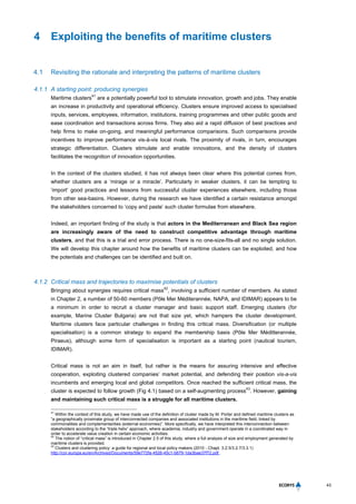 43
4 Exploiting the benefits of maritime clusters
4.1 Revisiting the rationale and interpreting the patterns of maritime clusters
4.1.1 A starting point: producing synergies
Maritime clusters
41
are a potentially powerful tool to stimulate innovation, growth and jobs. They enable
an increase in productivity and operational efficiency. Clusters ensure improved access to specialised
inputs, services, employees, information, institutions, training programmes and other public goods and
ease coordination and transactions across firms. They also aid a rapid diffusion of best practices and
help firms to make on-going, and meaningful performance comparisons. Such comparisons provide
incentives to improve performance vis-à-vis local rivals. The proximity of rivals, in turn, encourages
strategic differentiation. Clusters stimulate and enable innovations, and the density of clusters
facilitates the recognition of innovation opportunities.
In the context of the clusters studied, it has not always been clear where this potential comes from,
whether clusters are a ‘mirage or a miracle’. Particularly in weaker clusters, it can be tempting to
‘import’ good practices and lessons from successful cluster experiences elsewhere, including those
from other sea-basins. However, during the research we have identified a certain resistance amongst
the stakeholders concerned to ‘copy and paste’ such cluster formulae from elsewhere.
Indeed, an important finding of the study is that actors in the Mediterranean and Black Sea region
are increasingly aware of the need to construct competitive advantage through maritime
clusters, and that this is a trial and error process. There is no one-size-fits-all and no single solution.
We will develop this chapter around how the benefits of maritime clusters can be exploited, and how
the potentials and challenges can be identified and built on.
4.1.2 Critical mass and trajectories to maximise potentials of clusters
Bringing about synergies requires critical mass
42
, involving a sufficient number of members. As stated
in Chapter 2, a number of 50-60 members (Pôle Mer Méditerannée, NAPA, and IDIMAR) appears to be
a minimum in order to recruit a cluster manager and basic support staff. Emerging clusters (for
example, Marine Cluster Bulgaria) are not that size yet, which hampers the cluster development.
Maritime clusters face particular challenges in finding this critical mass. Diversification (or multiple
specialisation) is a common strategy to expand the membership basis (Pôle Mer Méditterannée,
Piraeus), although some form of specialisation is important as a starting point (nautical tourism,
IDIMAR).
Critical mass is not an aim in itself, but rather is the means for assuring intensive and effective
cooperation, exploiting clustered companies’ market potential, and defending their position vis-a-vis
incumbents and emerging local and global competitors. Once reached the sufficient critical mass, the
cluster is expected to follow growth (Fig 4.1) based on a self-augmenting process
43
. However, gaining
and maintaining such critical mass is a struggle for all maritime clusters.
41
Within the context of this study, we have made use of the definition of cluster made by M. Porter and defined maritime clusters as
“a geographically proximate group of interconnected companies and associated institutions in the maritime field, linked by
commonalities and complementarities (external economies)”. More specifically, we have interpreted this interconnection between
stakeholders according to the “triple helix” approach, where academia, industry and government operate in a coordinated way in
order to accelerate value creation in certain economic activities.
42
The notion of “critical mass” is introduced in Chapter 2.5 of this study, where a full analysis of size and employment generated by
maritime clusters is provided.
43
Clusters and clustering policy: a guide for regional and local policy makers (2010 - Chapt. 3.2.5/3.2.7/3.3.1)
http://cor.europa.eu/en/Archived/Documents/59e772fa-4526-45c1-b679-1da3bae37f72.pdf.
 