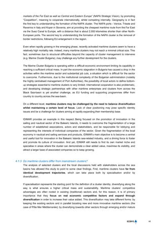 45
markets of the Far East as well as Central and Eastern Europe” (NAPA Strategic Vision), by promoting
“Coopetition”, meaning to cooperate internationally, whilst competing internally. Geography is in fact
the first key to understanding the formation of the NAPA cluster. The NAPA ports - Venice, Trieste and
Ravenna in Italy and Koper in Slovenia, aim at providing the cheapest maritime route from the Far East
via the Suez Canal to Europe, with a distance that is about 2,000 kilometres shorter than other North-
European ports. The second key to understanding the formation of the NAPA cluster is the removal of
border restrictions, following EU enlargement in the region.
Even when rapidly growing in the emerging phase, recently activated maritime clusters seem to have a
relatively high mortality rate. Indeed, many maritime clusters may not reach a minimal critical size. This
fact, sometimes due to structural difficulties beyond the capacity of cluster management to intervene
(e.g. Marine Cluster Bulgaria), may challenge any further development for the clusters.
The Marine Cluster Bulgaria is operating within a difficult economic environment limiting its capability in
reaching a sufficient critical mass. In part the economic stagnation in Bulgaria has caused a drop in the
activities within the maritime sector and substantial job cuts, a situation which is difficult for the sector
to overcome. Furthermore, due to the institutional complexity of the Bulgarian administration (notably
the highly centralised management of Port Authorities), the possibility of local actors to define bottom-
up strategies essential to maritime clusters is very limited. International cooperation is also problematic,
and developing strategic partnerships with other maritime enterprises and clusters from across the
Black Sea-basin is yet another challenge, as EU funding and supporting programmes differ from
country to country across the sea-basin.
On a different level, maritime clusters may be challenged by the need to balance diversification
whilst maintaining a certain level of focus. Lack of clear positioning may pose specific identity
issues and be a challenge for clusters aiming at rapidly expanding their membership base.
IDIMAR provides an example in this respect. Being focused on the promotion of innovation in the
sailing and nautical sector of the Balearic Islands, it needs to overcome the fragmentation of a large
number of established associations, actors and stakeholders, and be responsible for lobbying and
representing the interests of individual companies of the sector. Given the fragmentation of the local
economy in nautical and sailing services and products, IDIMAR’s main objective is to become a central
and useful tool for innovation in the Balearic Islands sea-related industry, and a driving force to foster
and promote its culture of innovation. And yet, IDIMAR still needs to find its own market niche and
specialise in areas where the cluster can demonstrate a clear added value, maximise its visibility, and
attract a larger base of associated companies so to keep growing.
4.1.3 Do maritime clusters differ from mainstream clusters?
The analysis of selected clusters and the local discussions held with stakeholders across the sea
basins has allowed this study to point to some clear findings. First, maritime clusters have far from
identical development trajectories, which can take place both by specialisation and/or by
diversification.
If specialisation represents the starting point for the definition of a cluster identity, diversifying along the
way is what ensures a higher critical mass and sustainability. Maritime clusters’ competitive
advantages are often rooted in existing (traditional) sectors and, for this reason, it is of primary
importance that they focus on real economic competitive factors and expand through
diversification in order to increase their value added. This diversification may take different forms: by
keeping the existing sectors and in parallel boosting new and more innovative maritime sectors (the
case of Pôle Mer Méditerranée); by diversifying towards other sectors through emerging and/or mature
 