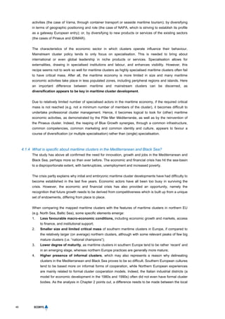 46
activities (the case of Varna, through container transport or seaside maritime tourism); by diversifying
in terms of geographic positioning and role (the case of NAPA, which is striving to establish its profile
as a gateway European entry); or, by diversifying to new products or services of the existing sectors
(the cases of Piraeus and IDIMAR).
The characteristics of the economic sector in which clusters operate influence their behaviour.
Mainstream cluster policy tends to only focus on specialisation. This is needed to bring about
international or even global leadership in niche products or services. Specialisation allows for
externalities, drawing in specialised institutions and labour, and enhances visibility. However, this
recipe seems not to work so well for maritime clusters as highly specialised maritime clusters often fail
to have critical mass. After all, the maritime economy is more limited in size and many maritime
economic activities take place in less populated zones, including peripheral regions and islands. Here
an important difference between maritime and mainstream clusters can be discerned, as
diversification appears to be key in maritime cluster development.
Due to relatively limited number of specialised actors in the maritime economy, if the required critical
mass is not reached (e.g. not a minimum number of members of the cluster), it becomes difficult to
undertake professional cluster management. Hence, it becomes logical to look for (other) maritime
economic activities, as demonstrated by the Pôle Mer Méditerranée, as well as by the reinvention of
the Piraeus cluster. Indeed, the reaping of Blue Growth synergies, through a common infrastructure,
common competencies, common marketing and common identity and culture, appears to favour a
course of diversification (or multiple specialisation) rather than (single) specialisation.
4.1.4 What is specific about maritime clusters in the Mediterranean and Black Sea?
The study has above all confirmed the need for innovation, growth and jobs in the Mediterranean and
Black Sea, perhaps more so than ever before. The economic and financial crisis has hit the sea-basin
to a disproportionate extent, with bankruptcies, unemployment and increased poverty.
The crisis partly explains why initial and embryonic maritime cluster developments have had difficulty to
become established in the last five years. Economic actors have all been too busy in surviving the
crisis. However, the economic and financial crisis has also provided an opportunity, namely the
recognition that future growth needs to be derived from competitiveness which is built up from a unique
set of endowments, differing from place to place.
When comparing the mapped maritime clusters with the features of maritime clusters in northern EU
(e.g. North Sea, Baltic Sea), some specific elements emerge:
1. Less favourable macro-economic conditions, including economic growth and markets, access
to finance, and institutional support;
2. Smaller size and limited critical mass of southern maritime clusters in Europe, if compared to
the relatively larger (on average) northern clusters, although with some relevant peaks of few big
mature clusters (i.e. “national champions”);
3. Lower degree of maturity, as maritime clusters in southern Europe tend to be rather ‘recent’ and
in an emerging stage, whereas northern Europe practices are generally more mature;
4. Higher presence of informal clusters, which may also represents a reason why delineating
clusters in the Mediterranean and Black Sea proves to be so difficult. Southern European cultures
tend to be based more on informal forms of cooperation, while Northern European experiences
are mainly related to formal cluster cooperation models. Indeed, the Italian industrial districts (a
model for economic development in the 1980s and 1990s) often did not even have formal cluster
bodies. As the analysis in Chapter 2 points out, a difference needs to be made between the local
 
