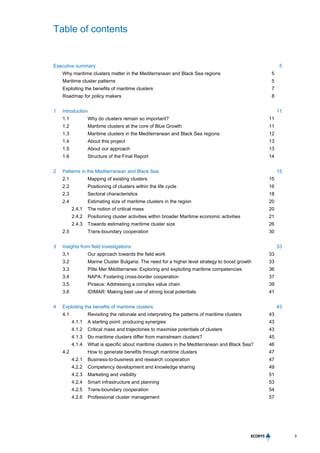 Table of contents
3
Executive summary 5
Why maritime clusters matter in the Mediterranean and Black Sea regions 5
Maritime cluster patterns 5
Exploiting the benefits of maritime clusters 7
Roadmap for policy makers 8
1 Introduction 11
1.1 Why do clusters remain so important? 11
1.2 Maritime clusters at the core of Blue Growth 11
1.3 Maritime clusters in the Mediterranean and Black Sea regions 12
1.4 About this project 13
1.5 About our approach 13
1.6 Structure of the Final Report 14
2 Patterns in the Mediterranean and Black Sea 15
2.1 Mapping of existing clusters 15
2.2 Positioning of clusters within the life cycle 16
2.3 Sectoral characteristics 18
2.4 Estimating size of maritime clusters in the region 20
2.4.1 The notion of critical mass 20
2.4.2 Positioning cluster activities within broader Maritime economic activities 21
2.4.3 Towards estimating maritime cluster size 26
2.5 Trans-boundary cooperation 30
3 Insights from field investigations 33
3.1 Our approach towards the field work 33
3.2 Marine Cluster Bulgaria: The need for a higher level strategy to boost growth 33
3.3 Pôle Mer Méditerranee: Exploring and exploiting maritime competencies 36
3.4 NAPA: Fostering cross-border cooperation 37
3.5 Piraeus: Addressing a complex value chain 39
3.6 IDIMAR: Making best use of strong local potentials 41
4 Exploiting the benefits of maritime clusters 43
4.1 Revisiting the rationale and interpreting the patterns of maritime clusters 43
4.1.1 A starting point: producing synergies 43
4.1.2 Critical mass and trajectories to maximise potentials of clusters 43
4.1.3 Do maritime clusters differ from mainstream clusters? 45
4.1.4 What is specific about maritime clusters in the Mediterranean and Black Sea? 46
4.2 How to generate benefits through maritime clusters 47
4.2.1 Business-to-business and research cooperation 47
4.2.2 Competency development and knowledge sharing 49
4.2.3 Marketing and visibility 51
4.2.4 Smart infrastructure and planning 53
4.2.5 Trans-boundary cooperation 54
4.2.6 Professional cluster management 57
 