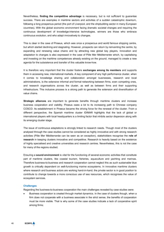 48
Nevertheless, finding the competitive advantage is necessary, but is not sufficient to guarantee
success. There are examples in maritime sectors and activities of a sudden catastrophic downturn,
following a long prosperous period (the port of Liverpool, and the shipbuilding sector in many European
countries). With the global economic environment facing dramatic societal changes and requiring the
continuous development of knowledge-intensive technologies, winners are those who embrace
continuous evolution, and who adapt innovatively to changes.
This is clear in the case of Piraeus, which was once a prosperous and world famous shipping centre,
but which started declining and stagnating. However, prospects can return by reinventing the centre, by
expanding and renewing value chains and by attracting new global key players. Innovation and
adaptation to changes is also expressed in the case of Pôle Mer Méditerranée which, by capitalising
and investing on the maritime competences already existing on the ground, managed to create a new
agenda for the subsistence and transfer of this valuable know-how.
It is therefore very important that the cluster fosters exchanges among its members and supports
them in accessing new, international markets. A key component of any high performance cluster, when
it comes to knowledge sharing and collaboration amongst businesses, research and local
administrations, is the extensive informal and formal networking between firms, even competing ones,
and research organisations across the cluster, as well as between firms and their supporting
infrastructure. This inclusive process is a strong path to generate the extension and diversification of
value chains.
Strategic alliances are important to generate benefits through maritime clusters and increase
business cooperation and viability. Piraeus owes a lot to its increasing path to Chinese company
COSCO. Its establishment in Piraeus became the driving force for the renewal of the cluster. From a
different perspective, the Spanish maritime cluster IDIMAR highlights that the lack of global or
international players with local headquarters is a limiting factor that inhibits sector dispersion along with
its emerging cluster stage.
The issue of continuous adaptations is strongly linked to research needs. Though most of the clusters
analysed through the case studies cannot be considered as highly innovative and with strong research
activities (Pôle Mer Méditerranée can be seen as an exception), stakeholders recognise the role of
research in keeping clusters innovative and competitive. Research is heavily based on the existence
of highly specialised and creative universities and research centres. Nevertheless, this is not the case
for many of the regions studied.
Ensuring a sound environment is vital for the functioning of several economic activities that constitute
part of maritime clusters, like coastal tourism, fisheries, aquaculture and yachting and marinas.
Therefore business-to-business and research cooperation cannot neglect this as such sustainable blue
growth is critically dependent on well-functioning marine ecosystems. In innovative maritime clusters
where research and business actors are working hand-in-hand, the private sector is in good position to
contribute to change towards a more conscious use of sea resources, which recognises the value of
ecosystem services.
Challenges
Regarding the business-to-business cooperation the main challenges revealed by case studies were:
 Business cooperation is created through market dynamics. In the case of clusters though, when a
firm does not cooperate with a business associate in the strict sense, the benefits of cooperation
must be more visible. That is why some of the case studies indicate a lack of cooperative spirit
among firms;
 