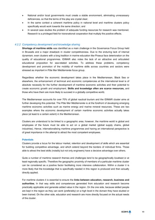 49
 National and/or local governments must create a stable environment, eliminating unnecessary
deficiencies, so that the terms of the play are crystal clear;
 In the same context a coherent maritime policy in national level and maritime clusters policy
specifically would work towards the same direction; and
 In several case studies the problem of adequate funding resources for research was mentioned.
Research is a privileged field for transnational cooperation that multiply the positive effects.
4.2.2 Competency development and knowledge sharing
Shortage of maritime skills was identified as a main challenge in the Governance Focus Group held
in Brussels and a major drawback in cluster competitiveness. Due to the enduring lack of internal
dynamism, even clusters with a long tradition in marine education like Piraeus face deterioration on the
quality of educational programmes. IDIMAR also notes the lack of an attractive and articulated
educational proposition for sea-related activities. To address these problems, competency
development and promotion of the mobility of maritime skills across countries and sectors were
stressed as important in Pôle Mer Méditerranée focus group.
Regardless whether the economic development takes place in the Mediterranean, Black Sea or
elsewhere, the enhancement of technical and economic competencies at the international level is of
absolute necessity for the further development of maritime economic activities and their potential to
create economic growth and employment. Skills and knowledge often are scarce resources, and
those who have them are more likely to succeed in a globally competitive world.
The Mediterranean accounts for over 70% of global nautical tourism and the IDIMAR cluster aims at
further developing this potential. The Pôle Mer Méditerranée is at the forefront of developing emerging
maritime economic activities such as marine energy and marine mineral resources. These are two
examples where the economic development of certain maritime economic activities actually takes
place (at least to a certain extent) in the Mediterranean.
Clusters are understood to be linked to a geographic area, however, the maritime world is global and
employees of the future must be able to act on a global market (global supply chains, global
industries). Hence, internationalising maritime programmes and having an international perspective is
of great importance in the attempt to attract the most competent employees.
Potentials
Clusters provide a locus for the labour market, retention and development of skills which are essential
for building competitive advantage, and which extend beyond the borders of individual firms. Those
able to attract the best skills (notably but not only engineers) have a decisive advantage over others.
Quite a number of maritime research themes and challenges tend to be geographically localised or at
least regionally specific. Therefore the geographic proximity of members of a particular maritime cluster
can be considered as a positive factor facilitating more intensive collaboration. Within a cluster it is
more likely that the knowledge that is specifically needed in this region is produced and then actually
directly applied.
For maritime clusters it is essential to ensure the links between education, research, business and
authorities. In that way skills and competences generated from education and research become
practically applicable and generate added value in the region. On the one side, because skilled people
are kept in the region as they can work (preferably) on a high level in the domain they have studied or
been trained. On the other side, education and research are more directly focused on the actual needs
of the cluster.
 