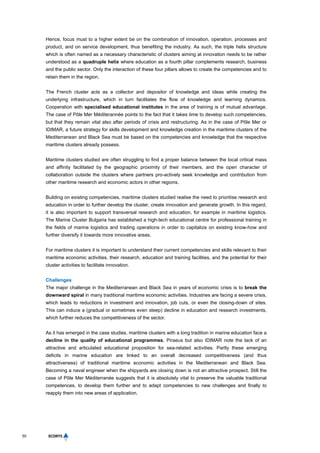 50
Hence, focus must to a higher extent be on the combination of innovation, operation, processes and
product, and on service development, thus benefiting the industry. As such, the triple helix structure
which is often named as a necessary characteristic of clusters aiming at innovation needs to be rather
understood as a quadruple helix where education as a fourth pillar complements research, business
and the public sector. Only the interaction of these four pillars allows to create the competencies and to
retain them in the region.
The French cluster acts as a collector and depositor of knowledge and ideas while creating the
underlying infrastructure, which in turn facilitates the flow of knowledge and learning dynamics.
Cooperation with specialised educational institutes in the area of training is of mutual advantage.
The case of Pôle Mer Méditerannée points to the fact that it takes time to develop such competencies,
but that they remain vital also after periods of crisis and restructuring. As in the case of Pôle Mer or
IDIMAR, a future strategy for skills development and knowledge creation in the maritime clusters of the
Mediterranean and Black Sea must be based on the competencies and knowledge that the respective
maritime clusters already possess.
Maritime clusters studied are often struggling to find a proper balance between the local critical mass
and affinity facilitated by the geographic proximity of their members, and the open character of
collaboration outside the clusters where partners pro-actively seek knowledge and contribution from
other maritime research and economic actors in other regions.
Building on existing competencies, maritime clusters studied realise the need to prioritise research and
education in order to further develop the cluster, create innovation and generate growth. In this regard,
it is also important to support transversal research and education, for example in maritime logistics.
The Marine Cluster Bulgaria has established a high-tech educational centre for professional training in
the fields of marine logistics and trading operations in order to capitalize on existing know-how and
further diversify it towards more innovative areas.
For maritime clusters it is important to understand their current competencies and skills relevant to their
maritime economic activities, their research, education and training facilities, and the potential for their
cluster activities to facilitate innovation.
Challenges
The major challenge in the Mediterranean and Black Sea in years of economic crisis is to break the
downward spiral in many traditional maritime economic activities. Industries are facing a severe crisis,
which leads to reductions in investment and innovation, job cuts, or even the closing-down of sites.
This can induce a (gradual or sometimes even steep) decline in education and research investments,
which further reduces the competitiveness of the sector.
As it has emerged in the case studies, maritime clusters with a long tradition in marine education face a
decline in the quality of educational programmes. Piraeus but also IDIMAR note the lack of an
attractive and articulated educational proposition for sea-related activities. Partly these emerging
deficits in marine education are linked to an overall decreased competitiveness (and thus
attractiveness) of traditional maritime economic activities in the Mediterranean and Black Sea.
Becoming a naval engineer when the shipyards are closing down is not an attractive prospect. Still the
case of Pôle Mer Méditerranée suggests that it is absolutely vital to preserve the valuable traditional
competences, to develop them further and to adapt competencies to new challenges and finally to
reapply them into new areas of application.
 