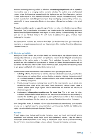 51
It remains a challenge for many clusters to determine how existing competencies can be applied to
new maritime uses, or to emerging maritime economic activities. The analysis on a set of selected
clusters (phase B of this study) revealed that in the Mediterranean and Black Sea regions maritime
clusters tend to focus on more traditional maritime economic activities: short-sea shipping; coastal
tourism; cruise tourism; shipbuilding and ship repair; deep-sea shipping; passenger ferry services; and,
catching fish for human consumption. Clusters in other regions in Europe tend to display a more varied
picture.
This pattern could be regarded as a possible sign of limited innovation in the Mediterranean and Black
Sea regions. Thus the identification of competency and knowledge gaps that would impede developing
a similar innovation pattern as those in other regions of Europe, defining a common strategy and action
plan, as well as individual strategies for each cluster to address these gaps, constitute major
challenges for the region.
To address these problems, the members of the Pôle Mer Méditerranée focus group stressed the
importance of competencies development, and the promotion of the mobility of maritime skills across
countries and sectors.
4.2.3 Marketing and visibility
Although the cluster concept was launched already two decades ago in the academic literature, and
subsequently embraced by policy makers and politicians, it seems to be still poorly shared across
stakeholders of the maritime sector in the region. This is particularly the case for members of the
academia and policy makers in in countries such as Bulgaria and Greece. Many entrepreneurs are not
too familiar with the notion either. For this reason maritime clusters, as a practice and a concept, need
to gain greater visibility both at the local and international level.
Some concrete actions were identified in the Governance focus group as good practice:
 Labelling scheme. The rationale for labelling schemes is that sellers assure buyers of certain
characteristics and qualities of their services. Building on existing initiatives, the development of
an EU labelling scheme for maritime clusters could attract more firms to clusters as it can be used
as a marketing tool by them;
 Events. Among the various marketing tools, ‘events’ is the more interactive one. A face-to-face
experience creates bonds among participants. Events focusing on maritime clusters create a
common platform which brings together various stakeholders and facilitates the diffusion of
cluster concept; and
 Performance indicators-benchmarking-need for more data. This is an area that other
European clusters need to further elaborate too. Performance indicators and benchmarking is
essential for identifying gaps in particular cluster’s performance in order to then developing
competitive advantages. It is also a way to give a sense of actual achievements to the clusters.
Joint selling of the cluster, its members and their products and services internationally is an important
synergy and an important reason for companies to team up. For example, the Pôle Mer Méditerranée
makes international trade missions to Brazil and Canada.
Potentials
At early stages, many clusters need to make themselves known and heard, both internally among
stakeholders and externally among target groups and collaboration partners. They also need to
increase the identification with the cluster among its stakeholders. This is very much about ‘connecting
the dots’ in terms of developing linkages between actors in the cluster and creating awareness.
 