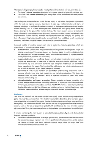 52
The role marketing can play to increase the visibility of a maritime cluster is two-fold, and relates to:
 The cluster’s internal promotion: positioning of the cluster towards its (potential) members; and
 The cluster’s the external promotion: joint selling of the cluster, its members and their products
and services.
The visibility and attractiveness of a cluster and the impact of the cluster management organisation
within the local and regional economy depends on its size, age, institutionalisation and degree of
industrial orientation. In our Phase B analysis the majority of clusters were either emerging or growing
clusters and only 5 out of 19 were mature (the same applies to the focus group phase, where only
Piraeus belonged to the group of the mature clusters). The mature clusters showed a significantly
higher influence on the private and public sector than emerging or growing clusters, being less in need
to promote their clusters internally. However, the majority of clusters are emerging and growing and
their influence on the private and public sector is more limited. They would thus benefit from internal
promotion, particularly in order to create a critical mass for the maritime cluster.
Increased visibility of maritime clusters can help to exploit the following potentials, which are
preconditions for innovation and Blue Growth:
 Skills attraction. Clusters have the potential to become magnets for attracting skilled people and
building competences. For example, clusters can showcase a pool of employment opportunities,
and the presence of a cluster indicates a pool of employment opportunities for highly sought after
skilled professionals, scientists and technicians;
 Investment attraction and new firms. Clusters can help attract investments, venture capital and
promote the establishment of new firms. In particular small and medium enterprises (SMEs),
which cannot rely on a well-known brand that large enterprises might have, can benefit from
cluster reputation in this regard. Also the role of the public sector can help to make investments
into an SME be perceived as less risky in the eyes of investors;
 Economies of scale. Cluster members can benefit from joint marketing mechanisms such as
company referrals, trade fairs, trade magazines, and marketing delegations. This lowers the
marketing costs for cluster members, which is especially attractive for SMEs with limited
resources for marketing; and
 Internationalisation and export promotion. Cluster reputation enhances recognition of a
location, it helps cluster members, particularly enterprises, to export their products and services.
In this respect, some actions have been identified: Pôle Mer Méditerranée is developing actions in
Brazil and Canada, and NAPA and Piraeus are establishing hubs of the East Asia-Europe trade
corridors in the Mediterranean, whereas they are today more active in Northern Europe.
Challenges
This study has identified that the cluster concept is still poorly known amongst many entrepreneurs,
policy makers and even researchers in the Mediterranean and the Black Sea. Only few focus groups
referred explicitly to the need of increasing visibility of clusters (governance focus group and Varna
focus group). The case studies revealed other features that may be highly related to a weak visibility of
clusters, such as the lack of cooperative spirit (IDIMAR and Piraeus), the need for wider sectorial
partnership (NAPA), or the inadequate definition of clusters by the national regulation (AgrobioFishing).
It remains a challenge for many clusters to promote themselves internally (towards their potential
business members) in order to:
 Ensure a course of diversification (or multiple specialisation). The example of the Pôle Mer shows
that a cluster can play a significant role in the re-qualification of mature activities, and to facilitate
the creation of added value along traditional maritime value chains by adding new more
innovative maritime economic activities; and
 