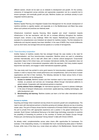 54
different sectors, should not be seen as an obstacle to development and growth. On the contrary,
coherence of management across activities and appropriate cooperation can be a powerful tool to
ensure synergies, and eventually growth and jobs. Maritime clusters can contribute actively to such
integrated maritime planning.
Challenges
Maritime Spatial Planning and Integrated Coastal Zone Management for the smooth development of
maritime activities is urgently needed, and especially so in the Mediterranean and Black Sea areas
where such policies and practices are relatively weak.
Infrastructure investment requires financing. More targeted and ‘smart’ investment towards
infrastructure in the two sea-basins, with the aim to increase efficiency throughout the maritime
transport chain, remains a key challenge. Within this respect, RailnetEurope provides a positive
example of a comprehensive core hinterland rail network for maritime clusters. The first indications for
bottlenecks and required capacity have been identified. In the case of NAPA, they include bottlenecks
such as short trains, low tonnage limits and low speeds on a number of rail segments.
4.2.5 Trans-boundary cooperation
Another feature of maritime clusters that has emerged through the case studies is the need for
internationalisation, and thus trans-boundary cooperation. Maritime actors are used to undertaking
activities internationally, and to deal with others with a diverse cultural background. Cross-border
cooperation helps to find critical mass, and increases international visibility. But cooperation does not
stop there. A next stage is transnational cooperation within the sea-basin. And many clusters expand
beyond their sea basins, and engage in wider international cooperation globally.
The case study work has pointed to some good reasons for trans-boundary cooperation of maritime
clusters in order to improve their overall performance and competitiveness, both at the level of cluster
organisations and that of their members. The following rationale for these various forms of trans-
boundary cooperation can be distinguished:
1) Access to markets. Maritime clusters and their members need to have access to international
markets, as products and services are increasingly offered through international platforms to
global markets. Cooperation with international partners is important;
2) Jointly address future challenges. An international approach is required to address challenges
in the area of transport infrastructure, environment, spatial planning, enabling technologies, and
skills development; and,
3) Benchmarking and learning. Maritime clusters can learn a lot from other international cluster
practices.
Access to markets
Exporting and foreign direct investment are key drivers for economic growth and competitiveness. The
need to work with international partners is therefore growing and strategic alliances are key to boosting
cluster value. The port of Piraeus shows that the investments of Chinese COSCO have helped to open
the port to private firms with appropriate experience and a position in the global market-place. For
example, South Korean multinational Samsung is the latest large technology corporation to examine
the possibility of forwarding its products to the countries of Central and Eastern Europe through
Piraeus port, and Samsung has expressed "strong interest" in talks with China's COSCO.
As already noted, complementarities across value chains offer opportunities for businesses. For
example, in the shipbuilding industry, it is noticeable that much manufacturing takes place in Northern
Europe, while many of the ships (e.g. cruise ships) are sailing in the Mediterranean. Several cluster
 