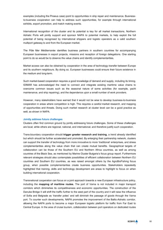 55
examples (including the Piraeus case) point to opportunities in ship repair and maintenance. Business-
to-business cooperation can help to address such opportunities, for example through international
exhibits, export promotion, and match making events.
International recognition of the cluster and its potential is key for all market transactions. Northern
Adriatic Ports will jointly support and sponsor NAPA to potential markets, to help exploit the full
potential of being recognised by international shippers and logistic operators as a valid southern
multiport gateway to and from the European market.
The Pôle Mer Méditerranée identifies business partners in southern countries for accompanying
European businesses in export projects, missions and reception of foreign delegations. One starting
point to do so would be to observe the value chains and identify complementarities.
Market access can also be obtained by cooperation in the area of technology transfer between Europe
and its southern neighbours. By doing so, European businesses could ensure their future existence in
the medium and long-term.
Such market-based cooperation requires a good knowledge of demand and supply, including its timing.
IDIMAR has acknowledged the need to connect and integrate existing maritime value chains to
overcome common issues such as the seasonal nature of some activities (for example, yacht
maintenance, and ship repairing), and the dependence upon a small number of work providers.
However, many stakeholders have warned that it would not be wise to develop business-to-business
cooperation in areas where competition is high. This requires a careful market research, and mapping
of opportunities and threats. Doing such market research at cluster level can be a good practice as
well, as shown in NAPA.
Jointly address future challenges
Clusters often find common ground by jointly addressing future challenges. Some of these challenges
are local, while others are regional, national, and international, and therefore justify such cooperation.
Trans-boundary cooperation should trigger greater research and training, a trend already identified
but which should be further accelerated and promoted. By enlarging their partnership network, clusters
can support the transfer of technology from more innovative to more ‘traditional’ enterprises, and stress
complementarities along the value chain that can create mutual benefits. Geographical targets of
collaboration can be those of the Southern EU and Northern Africa countries, as well as among
countries of the Black Sea, as mentioned by Marine Cluster Bulgaria’s focus group report. Furthermore
relevant strategies should also contemplate possibilities of efficient collaboration between Northern EU
countries and Southern EU countries, as was raised amongst others by the AgroBioFishing focus
group, when possible complementarities create business opportunities. Stakeholders repeatedly
highlighted that training, skills and technology development are areas to highlight to focus on when
building international cooperation.
Transnational cooperation can focus on a joint approach towards a new European infrastructure policy,
including the mapping of maritime routes. The port of Varna is not included in major transport
corridors which diminishes its competitiveness and economic opportunities. The construction of the
Danube Bridge II will shift the traffic further to the west part of the country and it will raise the influence
of Sofia and Belgrade as ‘transfer poles’ and will diminish the passage of goods through the Varna
port. To counter such developments, NAPA promotes the improvement of the Baltic-Adriatic corridor,
allowing the NAPA ports to become a major European logistic platform for traffic from Far East to
Central Europe. In the area of cruise tourism, collaboration between port operators on dedicated routes
 