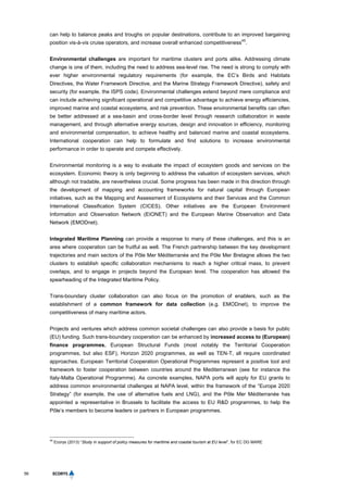 56
can help to balance peaks and troughs on popular destinations, contribute to an improved bargaining
position vis-à-vis cruise operators, and increase overall enhanced competitiveness
45
.
Environmental challenges are important for maritime clusters and ports alike. Addressing climate
change is one of them, including the need to address sea-level rise. The need is strong to comply with
ever higher environmental regulatory requirements (for example, the EC’s Birds and Habitats
Directives, the Water Framework Directive, and the Marine Strategy Framework Directive), safety and
security (for example, the ISPS code). Environmental challenges extend beyond mere compliance and
can include achieving significant operational and competitive advantage to achieve energy efficiencies,
improved marine and coastal ecosystems, and risk prevention. These environmental benefits can often
be better addressed at a sea-basin and cross-border level through research collaboration in waste
management, and through alternative energy sources, design and innovation in efficiency, monitoring
and environmental compensation, to achieve healthy and balanced marine and coastal ecosystems.
International cooperation can help to formulate and find solutions to increase environmental
performance in order to operate and compete effectively.
Environmental monitoring is a way to evaluate the impact of ecosystem goods and services on the
ecosystem. Economic theory is only beginning to address the valuation of ecosystem services, which
although not tradable, are nevertheless crucial. Some progress has been made in this direction through
the development of mapping and accounting frameworks for natural capital through European
initiatives, such as the Mapping and Assessment of Ecosystems and their Services and the Common
International Classification System (CICES). Other initiatives are the European Environment
Information and Observation Network (EIONET) and the European Marine Observation and Data
Network (EMODnet).
Integrated Maritime Planning can provide a response to many of these challenges, and this is an
area where cooperation can be fruitful as well. The French partnership between the key development
trajectories and main sectors of the Pôle Mer Méditerranée and the Pôle Mer Bretagne allows the two
clusters to establish specific collaboration mechanisms to reach a higher critical mass, to prevent
overlaps, and to engage in projects beyond the European level. The cooperation has allowed the
spearheading of the Integrated Maritime Policy.
Trans-boundary cluster collaboration can also focus on the promotion of enablers, such as the
establishment of a common framework for data collection (e.g. EMODnet), to improve the
competitiveness of many maritime actors.
Projects and ventures which address common societal challenges can also provide a basis for public
(EU) funding. Such trans-boundary cooperation can be enhanced by increased access to (European)
finance programmes. European Structural Funds (most notably the Territorial Cooperation
programmes, but also ESF), Horizon 2020 programmes, as well as TEN-T, all require coordinated
approaches. European Territorial Cooperation Operational Programmes represent a positive tool and
framework to foster cooperation between countries around the Mediterranean (see for instance the
Italy-Malta Operational Programme). As concrete examples, NAPA ports will apply for EU grants to
address common environmental challenges at NAPA level, within the framework of the “Europe 2020
Strategy” (for example, the use of alternative fuels and LNG), and the Pôle Mer Méditerranée has
appointed a representative in Brussels to facilitate the access to EU R&D programmes, to help the
Pôle’s members to become leaders or partners in European programmes.
45
Ecorys (2013) “Study in support of policy measures for maritime and coastal tourism at EU level”, for EC DG MARE
 