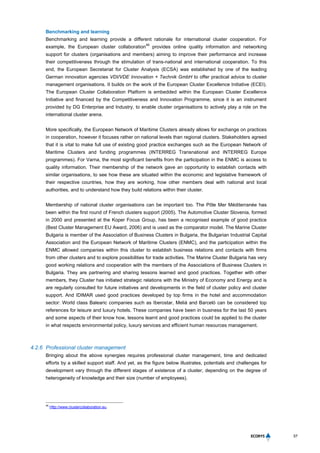 57
Benchmarking and learning
Benchmarking and learning provide a different rationale for international cluster cooperation. For
example, the European cluster collaboration
46
provides online quality information and networking
support for clusters (organisations and members) aiming to improve their performance and increase
their competitiveness through the stimulation of trans-national and international cooperation. To this
end, the European Secretariat for Cluster Analysis (ECSA) was established by one of the leading
German innovation agencies VDI/VDE Innovation + Technik GmbH to offer practical advice to cluster
management organisations. It builds on the work of the European Cluster Excellence Initiative (ECEI).
The European Cluster Collaboration Platform is embedded within the European Cluster Excellence
Initiative and financed by the Competitiveness and Innovation Programme, since it is an instrument
provided by DG Enterprise and Industry, to enable cluster organisations to actively play a role on the
international cluster arena.
More specifically, the European Network of Maritime Clusters already allows for exchange on practices
in cooperation, however it focuses rather on national levels than regional clusters. Stakeholders agreed
that it is vital to make full use of existing good practice exchanges such as the European Network of
Maritime Clusters and funding programmes (INTERREG Transnational and INTERREG Europe
programmes). For Varna, the most significant benefits from the participation in the ENMC is access to
quality information. Their membership of the network gave an opportunity to establish contacts with
similar organisations, to see how these are situated within the economic and legislative framework of
their respective countries, how they are working, how other members deal with national and local
authorities, and to understand how they build relations within their cluster.
Membership of national cluster organisations can be important too. The Pôle Mer Méditerranée has
been within the first round of French clusters support (2005). The Automotive Cluster Slovenia, formed
in 2000 and presented at the Koper Focus Group, has been a recognised example of good practice
(Best Cluster Management EU Award, 2006) and is used as the comparator model. The Marine Cluster
Bulgaria is member of the Association of Business Clusters in Bulgaria, the Bulgarian Industrial Capital
Association and the European Network of Maritime Clusters (ENMC), and the participation within the
ENMC allowed companies within this cluster to establish business relations and contacts with firms
from other clusters and to explore possibilities for trade activities. The Marine Cluster Bulgaria has very
good working relations and cooperation with the members of the Associations of Business Clusters in
Bulgaria. They are partnering and sharing lessons learned and good practices. Together with other
members, they Cluster has initiated strategic relations with the Ministry of Economy and Energy and is
are regularly consulted for future initiatives and developments in the field of cluster policy and cluster
support. And IDIMAR used good practices developed by top firms in the hotel and accommodation
sector: World class Balearic companies such as Iberostar, Meliá and Barceló can be considered top
references for leisure and luxury hotels. These companies have been in business for the last 50 years
and some aspects of their know how, lessons learnt and good practices could be applied to the cluster
in what respects environmental policy, luxury services and efficient human resources management.
4.2.6 Professional cluster management
Bringing about the above synergies requires professional cluster management, time and dedicated
efforts by a skilled support staff. And yet, as the figure below illustrates, potentials and challenges for
development vary through the different stages of existence of a cluster, depending on the degree of
heterogeneity of knowledge and their size (number of employees).
46
Http://www.clustercollaboration.eu.
 