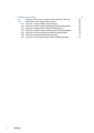 4
5 Roadmap for policy makers 63
5.1 The policy ambition: when to support maritime clusters (and when not) 63
5.2 Policy actions: How to support maritime clusters 64
5.2.1 Action line 1: Foster an effective policy framework 64
5.2.2 Action line 2: Enable competency development and knowledge sharing 66
5.2.3 Action line 3: Engage clusters in Maritime Spatial Planning 68
5.2.4 Action line 4: Embrace maritime clusters as part of Smart Specialisation 69
5.2.5 Action line 5: Promote marketing and visibility of maritime clusters 70
5.2.6 Action line 6: Stimulate trans-boundary cooperation 71
5.2.7 Action line 7: Enhance good maritime cluster management (enabler) 72
 