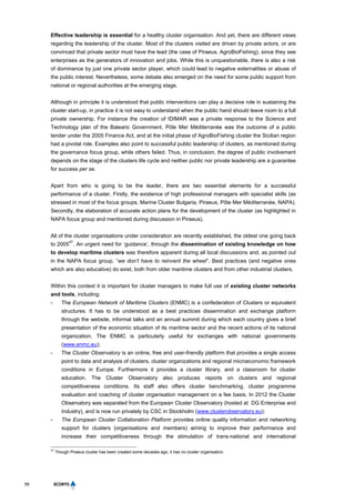 58
Effective leadership is essential for a healthy cluster organisation. And yet, there are different views
regarding the leadership of the cluster. Most of the clusters visited are driven by private actors, or are
convinced that private sector must have the lead (the case of Piraeus, AgroBioFishing), since they see
enterprises as the generators of innovation and jobs. While this is unquestionable, there is also a risk
of dominance by just one private sector player, which could lead to negative externalities or abuse of
the public interest. Nevertheless, some debate also emerged on the need for some public support from
national or regional authorities at the emerging stage.
Although in principle it is understood that public interventions can play a decisive role in sustaining the
cluster start-up, in practice it is not easy to understand when the public hand should leave room to a full
private ownership. For instance the creation of IDIMAR was a private response to the Science and
Technology plan of the Balearic Government. Pôle Mer Méditerranée was the outcome of a public
tender under the 2005 Finance Act, and at the initial phase of AgroBioFishing cluster the Sicilian region
had a pivotal role. Examples also point to successful public leadership of clusters, as mentioned during
the governance focus group, while others failed. Thus, in conclusion, the degree of public involvement
depends on the stage of the clusters life cycle and neither public nor private leadership are a guarantee
for success per se.
Apart from who is going to be the leader, there are two essential elements for a successful
performance of a cluster. Firstly, the existence of high professional managers with specialist skills (as
stressed in most of the focus groups, Marine Cluster Bulgaria, Piraeus, Pôle Mer Méditerranée, NAPA).
Secondly, the elaboration of accurate action plans for the development of the cluster (as highlighted in
NAPA focus group and mentioned during discussion in Piraeus).
All of the cluster organisations under consideration are recently established, the oldest one going back
to 2005
47
. An urgent need for ‘guidance’, through the dissemination of existing knowledge on how
to develop maritime clusters was therefore apparent during all local discussions and, as pointed out
in the NAPA focus group, “we don’t have to reinvent the wheel”. Best practices (and negative ones
which are also educative) do exist, both from older maritime clusters and from other industrial clusters.
Within this context it is important for cluster managers to make full use of existing cluster networks
and tools, including:
- The European Network of Maritime Clusters (ENMC) is a confederation of Clusters or equivalent
structures. It has to be understood as a best practices dissemination and exchange platform
through the website, informal talks and an annual summit during which each country gives a brief
presentation of the economic situation of its maritime sector and the recent actions of its national
organization. The ENMC is particularly useful for exchanges with national governments
(www.enmc.eu);
- The Cluster Observatory is an online, free and user-friendly platform that provides a single access
point to data and analysis of clusters, cluster organizations and regional microeconomic framework
conditions in Europe. Furthermore it provides a cluster library, and a classroom for cluster
education. The Cluster Observatory also produces reports on clusters and regional
competitiveness conditions. Its staff also offers cluster benchmarking, cluster programme
evaluation and coaching of cluster organisation management on a fee basis. In 2012 the Cluster
Observatory was separated from the European Cluster Observatory (hosted at DG Enterprise and
Industry), and is now run privately by CSC in Stockholm (www.clusterobservatory.eu);
- The European Cluster Collaboration Platform provides online quality information and networking
support for clusters (organisations and members) aiming to improve their performance and
increase their competitiveness through the stimulation of trans-national and international
47
Though Piraeus cluster has been created some decades ago, it has no cluster organisation.
 