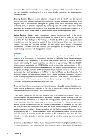 60
companies. They also maximize the cluster visibility by exploiting available opportunities at the local
but even more at the international level, so as to access broader endorsement and access possible
international funds.
Growing Maritime Clusters require advanced managerial skills to identify new development
opportunities, so as to sustain clusters growth, and access innovation techniques and practices which
may add value to their associates. Managers of a growing cluster should also develop strong ‘soft
leadership’ skills, to promote cooperation by identifying areas of possible cooperation among
associates, and to avoid conflicts amongst those enterprises which are potentially competitors in a
same economic activity (or are looking for greater diversification in competing economic areas).
Mature Maritime Clusters require sophisticated strategic management skills so to identify
opportunities for the re-definition of their core-business, and sustain an enduring growth and avoid risks
of ‘decline’. The main challenge for their managers is therefore the ability to access high-quality global
innovation and have the managerial capacity to lead strategic change. Even more than growing
clusters, they need the ‘soft-skills’ necessary to lead change within complex organisational
environments. Leadership should be exercised both at the political and managerial level, as they
coordinate large companies with strong political interests.
Potentials
Successful management of a maritime cluster may have relevant positive externalities for the maritime
economy of an entire country or macro-region. Members of the Marine Cluster Bulgaria employed
2,882 people in 2012, representing 19.98% of the total employed workforce in the whole maritime
industry of the country. The cluster as a whole has a turnover of approximately €160 million for 2011
which represents a substantial part (35.72%) of the overall turnover in the maritime industry for 2011,
amounting to over 873 million BGN (over €448 million). The Piraeus
4
cluster involves about 2,900
enterprises, resulting in estimated 37,700 direct jobs in the private sector and up to 10,000 jobs in the
public sector (by including employees of the Ministry of Merchant Marine and Coast Guard, the Port
Authority of Piraeus, the Greek shipping register and the General Directorate of Fisheries). The NAPA
cluster is strategically positioned at the main corridors of the TEN-T “Core Network”: the Scandinavia –
Mediterranean, the Mediterranean, and the Adriatic–Baltic, providing links to 500 million European
consumers and large commercial and industrial inland hubs.
These are relevant figures when it comes to the maritime sector in large EU Member States (or cross-
border regions), and even more important as they refer to countries and regions strongly in need for
innovation and policy support to face a fierce global competition.
Proper cluster management can also raise standards in the performance of maritime actors across the
sea-basin, beyond the individual members of the cluster. One of the strategic objectives of the Pôle
Mer Méditerranée, for example, is to enhance the training activities available on its territory and to
ensure their alignment with the actual needs of its member enterprises. The Pôle actively collaborates
with the regional schools and institutes, and creates linkages between its businesses and SMEs and
the local education and training institutions. Also, the cluster aims to strengthen its presence in the
Mediterranean area, notably by deepening relations with the Maghreb countries, Egypt and Turkey.
The focus group held in La Seyne-sur-Mer with training and business participants from Morocco has
been an occasion to reinforce the idea that countries in the Mediterranean area share the same
interest in innovative projects on common issues such as maritime security and environmental
protection.
Supporting good practices in maritime cluster management is therefore helping to spread businesses
innovation across MEA value chains, and is a driver for achieving the EU Blue Growth Strategy. Such
 