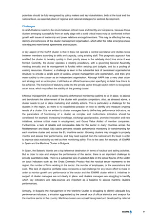 61
potentials should be fully recognised by policy makers and key stakeholders, both at the local and the
national level, as essential pillars of regional and national strategies for sectoral development.
Challenges
A careful balance needs to be struck between critical mass and identity and coherence, because those
clusters emerging successfully from an early stage with a solid critical mass may be confronted in their
growth with issues of leadership and power relations amongst members. This may be affecting the very
identity and coherence of the cluster management organisation, which after the initial emerging phase
now requires more formal agreements and structure.
A key aspect of the NAPA cluster is that it does not operate a central secretariat and divides tasks
between members according to skills and capacity, using existing staff. This pragmatic approach has
enabled the cluster to develop quickly in their priority areas in the relatively short time since it was
formed. Currently, the cluster operates a rotating presidency, with a governing General Assembly
meeting annually and its management is funded within existing port budgets, and by a pooling of
existing resources. However, a challenge is seen in the substantial lack of centralised organisational
structure to provide a single point of access, project management and coordination, and then give
more stability to the cluster as an independent organisation. Although NAPA has a very clear vision
and strategy and an action plan, it still lacks an official business plan specifying in detail how this is to
be achieved. The transition of statutory ports into the private sector through sector reform is recognised
as an issue, which may affect the stability of the growing cluster.
Effective management of a cluster requires performance monitoring systems to be in place, to assess
and benchmark the achievement of the cluster with possible competitors. Also, as stressed above, a
cluster needs to put in place marketing and visibility actions. This is particularly a challenge for the
clusters in the region, as there is no established practice on how to identify and measure ongoing
results of a cluster. It is not evident to cluster managers how to define key performance indicators, as
the parameters of functioning of a cluster as complex and multi-criteria indicators should be
considered: for example, increasing knowledge, exchange good practice, promote innovation and new
initiatives, achieve critical mass in employment, and Gross Value Added of member companies.
Furthermore, a lack of reliable and comparable data for the sector in many countries across the
Mediterranean and Black Sea basins prevents reliable performance monitoring or benchmarking for
each maritime cluster and across the EU maritime sector. Growing clusters may struggle to properly
monitor and assess their performance, and they need support from the national and EU level in order
to improve data availability as well as their monitoring ability. This is the case, for example, of IDIMAR
in Spain and the Maritime Cluster in Bulgaria.
In Spain, the Balearic Islands are a top reference destination in terms of nautical and sailing activities.
But in order to size and analyse the performance of the sector, there is an important challenge to
provide quantitative data. There is a substantial lack of updated data on the actual figures of the sector
on basic indicators such as: the Gross Domestic Product that the nautical sector represents to the
region, the number of firms working in the sector, the number of employees, or the associations that
exist. This lack of objective verifiable data represents a real challenge for any future effort to make in
order to monitor growth and performance of the sector and the IDIMAR cluster within it. Initiatives in
support of cluster managers are not clearly in place, and clusters managers are struggling to identify
which key indicators and data-sources are important as a baseline to assess maritime clusters
performances.
Similarly, in Bulgaria the management of the Maritime Cluster is struggling to identify adequate key
performance indicators, a situation aggravated by the overall lack of official statistics and analysis for
the maritime sector in the country. Maritime clusters are not well recognised and developed by national
 