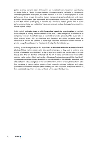 62
policies as strong economic factors for innovation and in practice there is no common understanding
on what a cluster is. There is no cluster definition, no proper criteria for the funding of the clusters in
different stages of their development, nor on the indicators to be used to monitor progress on cluster
performance. It is a struggle for maritime clusters managers to properly collect micro- and macro-
economic data to assess their performance and achievements through time. With this respect a
support from national or EU policy is welcome, as a means to promote greater skills in cluster
performance monitoring and availability of macro-economic data to place clusters performance within a
broader regional context.
In this context, setting the target of achieving a critical mass in the emerging phase is important.
In the analysis of existing maritime clusters in this study, it has emerged as a minimum of 50
companies, which are diversified in size, is essential to ensure the prosperity of the cluster after an
initial emerging phase. And yet experience and discussion with cluster managers shows the
importance of assuring the presence of some large companies amongst the cluster members, to
provide enough financial support for the cluster to develop after the initial start-up.
Similarly, cluster managers should also support the re-definition of the core business in mature
clusters. Mature maritime clusters also face specific challenges, as they need to sustain a large
number of associates and employers, so as to retain and enhance the market position acquired
through time. They are therefore confronted with the risk of lacking competitiveness in case of the
declining market position of their lead members. Managers of mature clusters should therefore identify
opportunities that allow a constant re-definition of the core-business of their members, and define paths
of diversification without losing trust of their powerful members. Instead of facing decline when it is too
late, managers of mature maritime clusters should constantly anticipate challenges and assess
possible micro-innovations strategies to keep renewing their value proposition, and provide chances for
their associates to experiment new opportunities to further expand their business.
 