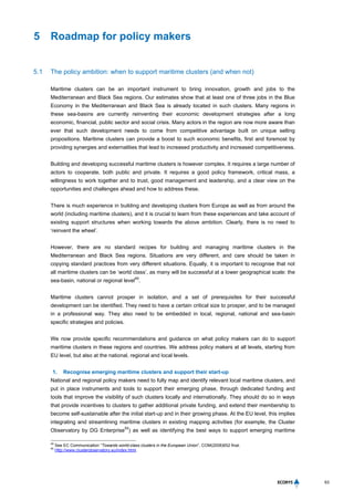 63
5 Roadmap for policy makers
5.1 The policy ambition: when to support maritime clusters (and when not)
Maritime clusters can be an important instrument to bring innovation, growth and jobs to the
Mediterranean and Black Sea regions. Our estimates show that at least one of three jobs in the Blue
Economy in the Mediterranean and Black Sea is already located in such clusters. Many regions in
these sea-basins are currently reinventing their economic development strategies after a long
economic, financial, public sector and social crisis. Many actors in the region are now more aware than
ever that such development needs to come from competitive advantage built on unique selling
propositions. Maritime clusters can provide a boost to such economic benefits, first and foremost by
providing synergies and externalities that lead to increased productivity and increased competitiveness.
Building and developing successful maritime clusters is however complex. It requires a large number of
actors to cooperate, both public and private. It requires a good policy framework, critical mass, a
willingness to work together and to trust, good management and leadership, and a clear view on the
opportunities and challenges ahead and how to address these.
There is much experience in building and developing clusters from Europe as well as from around the
world (including maritime clusters), and it is crucial to learn from these experiences and take account of
existing support structures when working towards the above ambition. Clearly, there is no need to
‘reinvent the wheel’.
However, there are no standard recipes for building and managing maritime clusters in the
Mediterranean and Black Sea regions. Situations are very different, and care should be taken in
copying standard practices from very different situations. Equally, it is important to recognise that not
all maritime clusters can be ‘world class’, as many will be successful at a lower geographical scale: the
sea-basin, national or regional level
49
.
Maritime clusters cannot prosper in isolation, and a set of prerequisites for their successful
development can be identified. They need to have a certain critical size to prosper, and to be managed
in a professional way. They also need to be embedded in local, regional, national and sea-basin
specific strategies and policies.
We now provide specific recommendations and guidance on what policy makers can do to support
maritime clusters in these regions and countries. We address policy makers at all levels, starting from
EU level, but also at the national, regional and local levels.
1. Recognise emerging maritime clusters and support their start-up
National and regional policy makers need to fully map and identify relevant local maritime clusters, and
put in place instruments and tools to support their emerging phase, through dedicated funding and
tools that improve the visibility of such clusters locally and internationally. They should do so in ways
that provide incentives to clusters to gather additional private funding, and extend their membership to
become self-sustainable after the initial start-up and in their growing phase. At the EU level, this implies
integrating and streamlining maritime clusters in existing mapping activities (for example, the Cluster
Observatory by DG Enterprise
50
) as well as identifying the best ways to support emerging maritime
49
See EC Communication “Towards world-class clusters in the European Union”, COM(2008)652 final.
50
Http://www.clusterobservatory.eu/index.html.
 
