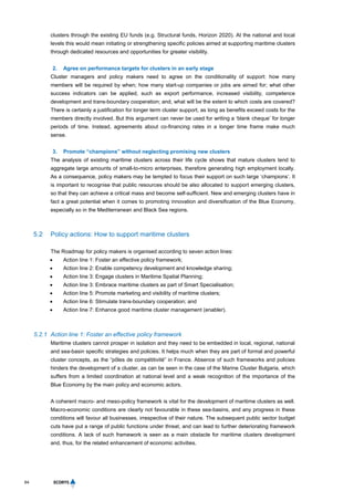 64
clusters through the existing EU funds (e.g. Structural funds, Horizon 2020). At the national and local
levels this would mean initiating or strengthening specific policies aimed at supporting maritime clusters
through dedicated resources and opportunities for greater visibility.
2. Agree on performance targets for clusters in an early stage
Cluster managers and policy makers need to agree on the conditionality of support: how many
members will be required by when; how many start-up companies or jobs are aimed for; what other
success indicators can be applied, such as export performance, increased visibility, competence
development and trans-boundary cooperation; and, what will be the extent to which costs are covered?
There is certainly a justification for longer term cluster support, as long as benefits exceed costs for the
members directly involved. But this argument can never be used for writing a ‘blank cheque’ for longer
periods of time. Instead, agreements about co-financing rates in a longer time frame make much
sense.
3. Promote “champions” without neglecting promising new clusters
The analysis of existing maritime clusters across their life cycle shows that mature clusters tend to
aggregate large amounts of small-to-micro enterprises, therefore generating high employment locally.
As a consequence, policy makers may be tempted to focus their support on such large ‘champions’. It
is important to recognise that public resources should be also allocated to support emerging clusters,
so that they can achieve a critical mass and become self-sufficient. New and emerging clusters have in
fact a great potential when it comes to promoting innovation and diversification of the Blue Economy,
especially so in the Mediterranean and Black Sea regions.
5.2 Policy actions: How to support maritime clusters
The Roadmap for policy makers is organised according to seven action lines:
 Action line 1: Foster an effective policy framework;
 Action line 2: Enable competency development and knowledge sharing;
 Action line 3: Engage clusters in Maritime Spatial Planning;
 Action line 3: Embrace maritime clusters as part of Smart Specialisation;
 Action line 5: Promote marketing and visibility of maritime clusters;
 Action line 6: Stimulate trans-boundary cooperation; and
 Action line 7: Enhance good maritime cluster management (enabler).
5.2.1 Action line 1: Foster an effective policy framework
Maritime clusters cannot prosper in isolation and they need to be embedded in local, regional, national
and sea-basin specific strategies and policies. It helps much when they are part of formal and powerful
cluster concepts, as the “pôles de compétitivité” in France. Absence of such frameworks and policies
hinders the development of a cluster, as can be seen in the case of the Marine Cluster Bulgaria, which
suffers from a limited coordination at national level and a weak recognition of the importance of the
Blue Economy by the main policy and economic actors.
A coherent macro- and meso-policy framework is vital for the development of maritime clusters as well.
Macro-economic conditions are clearly not favourable in these sea-basins, and any progress in these
conditions will favour all businesses, irrespective of their nature. The subsequent public sector budget
cuts have put a range of public functions under threat, and can lead to further deteriorating framework
conditions. A lack of such framework is seen as a main obstacle for maritime clusters development
and, thus, for the related enhancement of economic activities.
 