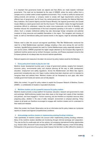 65
It is important that governance levels are aligned and that efforts are made towards multi-level
governance. This need can be illustrated by the case of IDIMAR, where the sector suffers from a
complex and to a certain extent unclear legislative environment. Thus, in order to certify its nautical and
sailing products and services, a company needs to comply with legal requirements coming from
different tiers of government: the EU level, the central government (including the National Merchant
Navy Institution, the Customs Agency and the Finance Ministry), the regional government, the Consell
Insular (Mallorca’s island government) and the City Council. This situation makes the legal framework
sometimes difficult to understand, makes the sector more bureaucratic and limits its flexibility, and
therefore reduces the competitiveness of the local companies operating in the sector in contrast with
others. Such a complex institutional setting may also discourage foreign companies and potential
investors to bring resources and establish themselves in the region. The navigation and mooring of
boats, as well as international sailing and nautical events in the regions, might be adversely affected
too.
Policies need to take into account sub-regional specificities. Pôle Mer Méditerranée mentioned the
need for a West Mediterranean sea-basin strategy including a free zone among EU and non-EU
members, AgroBioFishing stressed the need for Central Mediterranean policy especially between EU
and non-EU actors, IDIMAR pinpointed the higher weight attached by the European Blue Agenda to
traditional maritime sectors led by northern European countries, and Piraeus expressed concerns that
European policies do not always take into account national specificities.
Relevant aspects and measures to be taken into account by policy makers would be the following:
1. Every policy level needs to play its own role
Maritime cluster development touches upon a range of government policies, ranging from transport,
economic policy, environmental policy and physical planning all the way to skills development,
education, employment and safety regulations. Across the Mediterranean and Black Sea regions,
government competencies vary a lot. Gaps in policy making have been observed, and it is important to
recognise these and address them. Maritime clusters can be hampered by such gaps, also when
multiple government levels and sectors are not fully aligned.
Within this context, it is good for policy makers to exploit the European Network of Maritime Clusters
(ENMC) - a confederation of clusters or equivalent structures.
2. Maritime clusters can be a powerful resource for policy makers
Maritime clusters provide a unique platform for business, education, research and government to meet
and exchange. Well-functioning clusters have clear views on the longer term needs of their members
and partners, and have engaged in ‘horizon scanning’ and are therefore an important resource when
preparing policy, whether in the area of skills, transport, environment or physical planning. Policy
makers at all levels are therefore encouraged to engage with maritime clusters and to understand to
their needs and interests.
Within this context, the Cluster Observatory can be an informative tool for policy makers as it produces
reports on clusters and regional competitiveness conditions.
3. Acknowledge maritime clusters in implementing existing (funding) initiatives
Take specificities of maritime clusters into account when implementing existing (funding) initiatives.
Many of the maritime clusters identified are functioning through informal exchange and cooperation.
This may be fine for small-scale and ad hoc actions, but accessing international funding opportunities
(e.g. Horizon 2020, Structural Funds including IPA, ENPI, and COSME) requires a more formal setting.
Participants to the governance focus group raised however the fact that it is often difficult for clusters to
 