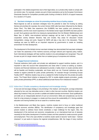 66
participate in the related programmes due to their legal status; as a private entity needs to comply with
de minimis rules. For example, clusters are part of block exemptions set by the European Commission
Directorate General for Competition provided public funding is limited to 30-50 % of support measures
for a duration of 10 years.
4. Sea-basin strategies as a lever for promoting maritime focus of policy makers
Macro-regional as well as sea-basin strategies have the potential to steer EU funding by setting
themes and priorities (for example, the current Horizon 2020 calls have been influenced by the Atlantic
Action Plan). The Baltic Sea experience (the EUSBSR) has been positive and pioneering for
stakeholders, and the more recent experience in the Adriatic-Ionian region (EUSAIR) has been positive
as well. Such guidance was felt to be missing by representatives from the Western Mediterranean and
Black Sea. In NAPA, inter-ministerial technical meetings will be held in 2014 regarding future
cooperation activity between Slovenia, Italy and Croatia. Key areas for discussion include
transportation, energy and ports. Support for NAPA will play a key role in the discussion. These
meetings are seen by NAPA as an important response by governments to create an ‘enabling
environment’ for their development.
The development of the Adriatic-Ioninan sea-basin strategy has demonstrated that sea-basin strategies
can foster the awareness of the maritime economy amongst national (and regional) policy makers.
Such international strategies will help maritime clusters to be acknowledged and recognised. They will
be seen as part of a larger network rather than an isolated group of companies and institutes.
5. Engage financial institutions
Financial institutions (both public and private) are well-placed to support maritime clusters, and it is
important to take into account their assessments and views when it comes to building up clusters.
Investors and financial institutions are well-placed to provide a ‘reality check’ on cluster activities which
will be feasible and therefore sustainable, and those which are not. Financial institutions are also
needed to explore potential for public private partnership, for example through Connecting Europe
Facility (CEF)
51
. Maritime clusters may act as a catalyst for further funding from the private and public
sector. The Project Bond initiative is designed by CEF to enable eligible projects promoters, usually
public private partnerships (PPP), to attract additional private finance from institutional investors
52
.
5.2.2 Action line 2: Enable competency development and knowledge sharing
A low-cost and low-wage strategy is not promising in the medium- and long-term, as large enterprises
attracted by low cost may delocalise sooner or later to other low-cost countries. Maritime clusters can
attract big investors if they can provide a suitable and stable business environment. Good qualifications
and skills are an indispensable element of such an environment. Skills and competences can be the
hook for a big company to engage in a cluster and thus ensure the sustainability of it. Having available
education and training facilities can be an asset for a maritime cluster.
In the Mediterranean and Black Sea regions, maritime clusters tend to focus on rather traditional
maritime economic activities (MEAs). The identification of competency and knowledge gaps that
prevent clusters to address future trends constitutes a major challenge for the region. Also, the
development of the technical and economic competencies on an international level are of absolute
necessity for the further development of maritime clusters and their potential to create economic growth
and employment. This is the case whether a maritime cluster wants to become “world class”, “national
champion” or just wants to improve the regional competitiveness. Still, the image of many maritime
51
See: http://inea.ec.europa.eu/en/cef/cef.htm.
52
See: http://www.eib.org/products/project-bonds/index.htm.
 