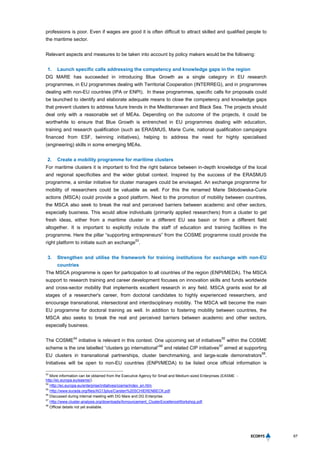 67
professions is poor. Even if wages are good it is often difficult to attract skilled and qualified people to
the maritime sector.
Relevant aspects and measures to be taken into account by policy makers would be the following:
1. Launch specific calls addressing the competency and knowledge gaps in the region
DG MARE has succeeded in introducing Blue Growth as a single category in EU research
programmes, in EU programmes dealing with Territorial Cooperation (INTERREG), and in programmes
dealing with non-EU countries (IPA or ENPI). In these programmes, specific calls for proposals could
be launched to identify and elaborate adequate means to close the competency and knowledge gaps
that prevent clusters to address future trends in the Mediterranean and Black Sea. The projects should
deal only with a reasonable set of MEAs. Depending on the outcome of the projects, it could be
worthwhile to ensure that Blue Growth is entrenched in EU programmes dealing with education,
training and research qualification (such as ERASMUS, Marie Curie, national qualification campaigns
financed from ESF, twinning initiatives), helping to address the need for highly specialised
(engineering) skills in some emerging MEAs.
2. Create a mobility programme for maritime clusters
For maritime clusters it is important to find the right balance between in-depth knowledge of the local
and regional specificities and the wider global context. Inspired by the success of the ERASMUS
programme, a similar initiative for cluster managers could be envisaged. An exchange programme for
mobility of researchers could be valuable as well. For this the renamed Marie Skłodowska-Curie
actions (MSCA) could provide a good platform. Next to the promotion of mobility between countries,
the MSCA also seek to break the real and perceived barriers between academic and other sectors,
especially business. This would allow individuals (primarily applied researchers) from a cluster to get
fresh ideas, either from a maritime cluster in a different EU sea basin or from a different field
altogether. It is important to explicitly include the staff of education and training facilities in the
programme. Here the pillar “supporting entrepreneurs” from the COSME programme could provide the
right platform to initiate such an exchange
53
.
3. Strengthen and utilise the framework for training institutions for exchange with non-EU
countries
The MSCA programme is open for participation to all countries of the region (ENPI/MEDA). The MSCA
support to research training and career development focuses on innovation skills and funds worldwide
and cross-sector mobility that implements excellent research in any field. MSCA grants exist for all
stages of a researcher's career, from doctoral candidates to highly experienced researchers, and
encourage transnational, intersectoral and interdisciplinary mobility. The MSCA will become the main
EU programme for doctoral training as well. In addition to fostering mobility between countries, the
MSCA also seeks to break the real and perceived barriers between academic and other sectors,
especially business.
The COSME
54
initiative is relevant in this context. One upcoming set of initiatives
55
within the COSME
scheme is the one labelled “clusters go international”
56
and related CIP initiatives
57
aimed at supporting
EU clusters in transnational partnerships, cluster benchmarking, and large-scale demonstrators
58
.
Initiatives will be open to non-EU countries (ENPI/MEDA) to be listed once official information is
53
More information can be obtained from the Executive Agency for Small and Medium-sized Enterprises (EASME -
http://ec.europa.eu/easme/).
54
Http://ec.europa.eu/enterprise/initiatives/cosme/index_en.htm.
55
Http://www.eurada.org/files/AG13plus/Carsten%20SCHIERENBECK.pdf.
56
Discussed during internal meeting with DG Mare and DG Enterprise.
57
Http://www.cluster-analysis.org/downloads/Announcement_ClusterExcellenceWorkshop.pdf.
58
Official details not yet available.
 