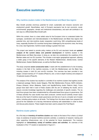 5
Executive summary
Why maritime clusters matter in the Mediterranean and Black Sea regions
Blue Growth provides enormous potential for smart, sustainable and inclusive economic and
employment growth. Nevertheless, each of Europe's sea-basins has its own economic, social,
environmental, geographic, climatic and institutional characteristics, and each will contribute in its
own way to a differentiated Blue Growth path.
Within this context, there is a clear added value for the European Union to understand better the
synergies, coordination and internationalisation in the Mediterranean and Black Sea regions that
potential intra- and inter-maritime cluster cooperation could bring. With competitiveness levels of
many, especially Southern EU countries having been challenged by the economic crisis, the timing
for a new, less fragmented, maritime cluster strategy is greater than ever.
This project was tasked to provide policy makers at the EU and sea-basin levels an updated
analysis of the current status and potential development of maritime clusters in the
Mediterranean and Black Sea areas. In doing so, we take into consideration the coastlines of EU
Member states and non EU countries. This includes a sub-region geographical approach, allowing
a better grasp of the specific elements of the Western Mediterranean, Adriatic-Ionian, Central
Mediterranean, Eastern Mediterranean, as well as the Black Sea area.
The study comprises seven consecutive tasks. It starts with the establishment of a list of existing
clusters in the field of the maritime economy, in both the Mediterranean and the Black Sea,
including clusters in both EU and non-EU countries. This overview has been provided in two
stages: a broad inventory of 117 clusters (Phase A); and, a more in-depth inventory and analysis of
19 selected clusters (Phase B).
The analysis of the clusters has resulted in a shortlist of six maritime clusters that together provide
a balanced package: Marine cluster Bulgaria, Pôle Mer Méditerranée (France), NAPA (Adriatic),
Piraeus (Greece), Idimar (Baleares, Spain) and AgroBioFishing cluster Palermo (Italy). Focus
groups have been held in each of these clusters with the aim of validating the results, and to
acquire concrete knowledge regarding the challenges and potentials of specific clusters. The six
local focus groups have been complemented by a Brussels-based focus group on governance. Out
of these activities five case studies have been produced, centred around carefully chosen topics
that are at the heart of maritime cluster governance and that are of use to a broader set of cluster
actors, including policy-makers at all levels. The findings from the above tasks have prepared the
ground for the realisation of a two-day international workshop with stakeholders in order to share
and discuss policy lessons. These insights have been used to prepare this Final Report.
Maritime cluster patterns
As a first step an inventory of maritime clusters was made on the basis of four criteria: a) critical
mass; b) existence of several maritime economic activities; c) existence of research, training and
other supporting infrastructures; and, d) the potential for future development. The inventory
highlighted an extraordinary variety of maritime actors and activities. An overview of the
localisation of the 117 clusters is represented in Figure 0.1.
 
