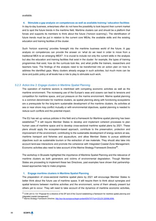 68
available.
4. Stimulate a gap analysis on competences as well as available training / education facilities
In day-to-day business, enterprises often do not have the possibility to look beyond their current market
and to spot the future trends in the maritime field. Maritime clusters can and should be a platform that
forces and supports its members to think about the future (‘horizon scanning’). The identification of
future trends must be put in relation to the current core MEAs, the available skills and the existing
education and training facilities of the cluster.
Such ‘horizon scanning’ provides foresight into the maritime business world of the future. A gap
analysis on competences can provide the answer on ’what do we need in order to move from a
traditional MEA to an emerging MEA?’. It is crucial to include not only the current skills in the analysis
but also the education and training facilities that exist in the cluster: for example, the types of training
programmes that exist, how do the curricula look like, and what profile the trainers, researchers and
teachers have. The findings of the analysis need to be transformed into an action plan on how to
address the identified gaps. Many clusters already engage in such activities, but much more can be
done and public policy at all levels has a role to play to stimulate such work.
5.2.3 Action line 3: Engage clusters in Maritime Spatial Planning
The operation of maritime sectors is interlinked with competing economic activities as well as the
maritime environment. The increasing use of the Europe’s seas and oceans can lead to tensions and
competition for maritime space, and put pressure on the marine environment. Marine spatial planning
is a common denominator for maritime clusters, as spatial planning along with functioning ecosystems
are a prerequisite for the long-term sustainable development of the maritime clusters. As activities at
sea or near shore may conflict mutually or with environmental objectives, spatial planning is needed to
reduce such conflicts and the potential impact.
The EU has set up various policies in this field and a framework for Maritime spatial planning has been
established.
59
It will require Member States to develop and implement coherent processes to plan
human uses of maritime space and to develop cross-sectoral maritime spatial plans by 2021. These
plans should apply the ecosystem-based approach, contribute to the preservation, protection and
improvement of the environment, contributing to the sustainable development of energy sectors at sea,
maritime transport and fisheries and aquaculture, and allow Member States to pursue additional
objectives such as sustainable tourism or the extraction of raw materials. They should also take into
account land-sea interactions and promote the coherence with Integrated Coastal Zone Management.
Economic activities also need to take account of the Marine Strategy Framework Directive
60
.
The workshop in Brussels highlighted the importance of Maritime Spatial Planning and the relevance of
maritime clusters as both generators and victims of environmental degradation. Though Member
States are proceeding to implement these two Directives, past examples have shown that partnership-
based approaches help to make progress.
1. Engage maritime clusters in Maritime Spatial Planning
The preparation of cross-sectoral maritime spatial plans by 2021 will encourage Member States to
better think about the future use of maritime space. It will require them to think about synergies and
spatial tensions between maritime activities and the environment, some of them already present but
others yet to occur. They will need to take account of the dynamics of maritime economic activities,
59
COM (2013) 133 “Proposal for a directive of the EP and of the Council establishing a framework for maritime spatial planning and
integrated coastal management”.
60
Marine Strategy Framework Directive, http://eur-lex.europa.eu/legal-content/EN/TXT/?uri=CELEX:32008L0056.
 