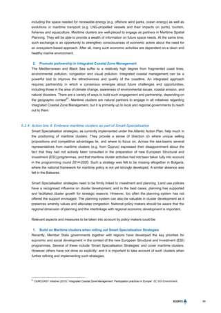 69
including the space needed for renewable energy (e.g. offshore wind parks, ocean energy) as well as
evolutions in maritime transport (e.g. LNG-propelled vessels and their impacts on ports), tourism,
fisheries and aquaculture. Maritime clusters are well-placed to engage as partners in Maritime Spatial
Planning. They will be able to provide a wealth of information on future space needs. At the same time,
such exchange is an opportunity to strengthen consciousness of economic actors about the need for
an ecosystem-based approach. After all, many such economic activities are dependent on a clean and
healthy marine environment.
2. Promote partnership in Integrated Coastal Zone Management
The Mediterranean and Black Sea suffer to a relatively high degree from fragmented coast lines,
environmental pollution, congestion and visual pollution. Integrated coastal management can be a
powerful tool to improve the attractiveness and quality of the coastline. An integrated approach
requires partnership in which a consensus emerges about future challenges and opportunities,
including those in the area of climate change, awareness of environmental issues, coastal erosion, and
natural disasters. There are a variety of ways to build such engagement and partnership, depending on
the geographic context
61
. Maritime clusters are natural partners to engage in all initiatives regarding
Integrated Coastal Zone Management, but it is primarily up to local and regional governments to reach
out to them.
5.2.4 Action line 4: Embrace maritime clusters as part of Smart Specialisation
Smart Specialisation strategies, as currently implemented under the Atlantic Action Plan, help much in
the positioning of maritime clusters. They provide a sense of direction on where unique selling
propositions and competitive advantages lie, and where to focus on. Across the sea-basins several
representatives from maritime clusters (e.g. from Cyprus) expressed their disappointment about the
fact that they had not actively been consulted in the preparation of new European Structural and
Investment (ESI) programmes, and that maritime cluster activities had not been taken fully into account
in the programming round 2014-2020. Such a strategy was felt to be missing altogether in Bulgaria,
where the national framework for maritime policy is not yet strongly developed. A similar absence was
felt in the Baleares.
Smart Specialisation strategies need to be firmly linked to investment and planning. Land use policies
have a recognised influence on cluster development, and in the best cases, planning has supported
and facilitated cluster growth for strategic reasons. However, too often the planning system has not
offered the support envisaged. The planning system can also be valuable in cluster development as it
preserves amenity values and alleviates congestion. National policy makers should be aware that the
regional dimension of planning and the interlinkage with regional economic development is important.
Relevant aspects and measures to be taken into account by policy makers could be:
1. Build on Maritime clusters when rolling out Smart Specialisation Strategies
Recently, Member State governments together with regions have developed the key priorities for
economic and social development in the context of the new European Structural and Investment (ESI)
programmes. Several of these include ‘Smart Specialisation Strategies’ and cover maritime clusters.
However others have not done so explicitly, and it is important to take account of such clusters when
further refining and implementing such strategies.
61
OURCOAST initiative (2010) “Integrated Coastal Zone Management: Participation practices in Europe”. EC DG Environment.
 