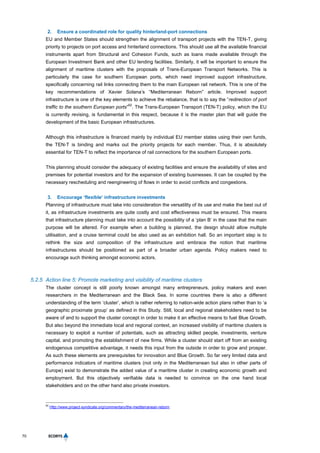 70
2. Ensure a coordinated role for quality hinterland-port connections
EU and Member States should strengthen the alignment of transport projects with the TEN-T, giving
priority to projects on port access and hinterland connections. This should use all the available financial
instruments apart from Structural and Cohesion Funds, such as loans made available through the
European Investment Bank and other EU lending facilities. Similarly, it will be important to ensure the
alignment of maritime clusters with the proposals of Trans-European Transport Networks. This is
particularly the case for southern European ports, which need improved support infrastructure,
specifically concerning rail links connecting them to the main European rail network. This is one of the
key recommendations of Xavier Solana’s “Mediterranean Reborn” article. Improved support
infrastructure is one of the key elements to achieve the rebalance, that is to say the “redirection of port
traffic to the southern European ports”
62
. The Trans-European Transport (TEN-T) policy, which the EU
is currently revising, is fundamental in this respect, because it is the master plan that will guide the
development of the basic European infrastructures.
Although this infrastructure is financed mainly by individual EU member states using their own funds,
the TEN-T is binding and marks out the priority projects for each member. Thus, it is absolutely
essential for TEN-T to reflect the importance of rail connections for the southern European ports.
This planning should consider the adequacy of existing facilities and ensure the availability of sites and
premises for potential investors and for the expansion of existing businesses. It can be coupled by the
necessary rescheduling and reengineering of flows in order to avoid conflicts and congestions.
3. Encourage ‘flexible’ infrastructure investments
Planning of infrastructure must take into consideration the versatility of its use and make the best out of
it, as infrastructure investments are quite costly and cost effectiveness must be ensured. This means
that infrastructure planning must take into account the possibility of a ‘plan B’ in the case that the main
purpose will be altered. For example when a building is planned, the design should allow multiple
utilisation, and a cruise terminal could be also used as an exhibition hall. So an important step is to
rethink the size and composition of the infrastructure and embrace the notion that maritime
infrastructures should be positioned as part of a broader urban agenda. Policy makers need to
encourage such thinking amongst economic actors.
5.2.5 Action line 5: Promote marketing and visibility of maritime clusters
The cluster concept is still poorly known amongst many entrepreneurs, policy makers and even
researchers in the Mediterranean and the Black Sea. In some countries there is also a different
understanding of the term ‘cluster’, which is rather referring to nation-wide action plans rather than to ‘a
geographic proximate group’ as defined in this Study. Still, local and regional stakeholders need to be
aware of and to support the cluster concept in order to make it an effective means to fuel Blue Growth.
But also beyond the immediate local and regional context, an increased visibility of maritime clusters is
necessary to exploit a number of potentials, such as attracting skilled people, investments, venture
capital, and promoting the establishment of new firms. While a cluster should start off from an existing
endogenous competitive advantage, it needs this input from the outside in order to grow and prosper.
As such these elements are prerequisites for innovation and Blue Growth. So far very limited data and
performance indicators of maritime clusters (not only in the Mediterranean but also in other parts of
Europe) exist to demonstrate the added value of a maritime cluster in creating economic growth and
employment. But this objectively verifiable data is needed to convince on the one hand local
stakeholders and on the other hand also private investors.
62
Http://www.project-syndicate.org/commentary/the-mediterranean-reborn.
 