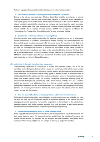 71
Relevant aspects and measures to be taken into account by policy makers could be:
1. Use / establish Maritime Cluster Days on the sub-sea basin / local level
Events on the sub-sea basin such as a ‘Maritime Cluster Day’ could be a mechanism to promote
maritime clusters within a sub-sea basin, and to create the forum for networking among themselves or
with experts, policy makers and investors. Pan-European events such as the European Maritime Days
already provide the possibility for networking and exchange but mainly target the expert community.
Events on the local level could have a more popular character in order to increase the outreach and
internal visibility. As an example of good practice, IDIMAR has co-organised in Mallorca the
“International Film Festival of the Oceans Maremostra” in order to increase visibility.
2. Establish the sustainable collection of meaningful data
Efforts are already being made to collect data. For example, country fiches, as part of Blue Growth
studies commissioned by DG MARE, provide data on the Blue Economy. The Cluster Observatory has
been collecting data on clusters across the EU for several years. The objective of this Study is to
provide policy makers with a clear picture of maritime clusters in the Mediterranean and Black Sea. But
the work has revealed severe limitations of available data on maritime clusters, which is needed to
capture their economic importance and impact on the respective Maritime Economic Activities. Thus
we recommend establishing a common framework for data collection by including maritime clusters in
EMODnet, which will be the basis for future assessment of maritime cluster performance. The same
data should also be inform the Cluster Observatory.
5.2.6 Action line 6: Stimulate trans-boundary cooperation
Trans-boundary cooperation is a crucial part of building and managing clusters, and is not just
something ‘extra’. Companies that act within a cluster are part of value chains that are increasingly
international and fragmented, and it is crucial to invest in relations with both upstream and downstream
actors elsewhere. The study also points to strong growth of maritime clusters in the non-EU part, an
additional justification for reaching out to the southern and eastern shores of the sea-basins as this is
where most growing maritime clusters can be found. Furthermore, many of the economic, social and
environmental challenges and problems (e.g. skills, climate change, mobility, visa’s, VAT, maritime
safety) are common, and addressing these in a joint-up manner provides new opportunities.
International cooperation can also provide an excellent tool for learning, benchmarking and improving.
For this, it is necessary to meet other clusters and players outside the national context too. Policy
makers can help with the following:
1. Take into account functional and existing relations within international territories
National and regional policy makers need to be aware of existing value chains and networks, and make
an effort that such ‘natural’ counterparts are part of cooperation attempts. In this context, sea-basin
strategies can provide a powerful framework for cooperation, as demonstrated by the Adriatic-Ionian
sea-basin strategy. Such similar strategies are called for in other sea-basins as well, starting with the
West Mediterranean sea-basin where cooperation potential appears promising.
2. Ensure internationalisation is part of cluster business plans
Policy support to internationalisation requires that cluster managers need to include these aspects into
their cluster business plans. The focus and priorities should reflect the priorities of members, and
include concrete actions. It is important that this is aligned with other (business) associations, and to
make clear where the value added lies. For example by focusing on longer term priorities.
 