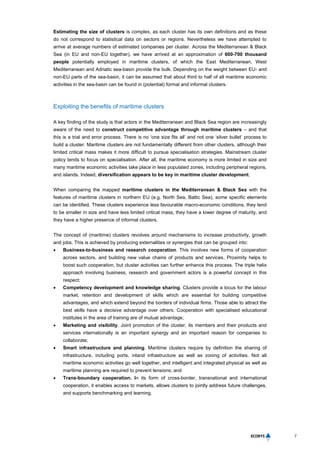 7
Estimating the size of clusters is complex, as each cluster has its own definitions and as these
do not correspond to statistical data on sectors or regions. Nevertheless we have attempted to
arrive at average numbers of estimated companies per cluster. Across the Mediterranean & Black
Sea (in EU and non-EU together), we have arrived at an approximation of 600-700 thousand
people potentially employed in maritime clusters, of which the East Mediterranean, West
Mediterranean and Adriatic sea-basin provide the bulk. Depending on the weight between EU- and
non-EU parts of the sea-basin, it can be assumed that about third to half of all maritime economic
activities in the sea-basin can be found in (potential) formal and informal clusters.
Exploiting the benefits of maritime clusters
A key finding of the study is that actors in the Mediterranean and Black Sea region are increasingly
aware of the need to construct competitive advantage through maritime clusters – and that
this is a trial and error process. There is no ‘one size fits all’ and not one ‘silver bullet’ process to
build a cluster. Maritime clusters are not fundamentally different from other clusters, although their
limited critical mass makes it more difficult to pursue specialisation strategies. Mainstream cluster
policy tends to focus on specialisation. After all, the maritime economy is more limited in size and
many maritime economic activities take place in less populated zones, including peripheral regions,
and islands. Indeed, diversification appears to be key in maritime cluster development.
When comparing the mapped maritime clusters in the Mediterranean & Black Sea with the
features of maritime clusters in northern EU (e.g. North Sea, Baltic Sea), some specific elements
can be identified. These clusters experience less favourable macro-economic conditions, they tend
to be smaller in size and have less limited critical mass, they have a lower degree of maturity, and
they have a higher presence of informal clusters.
The concept of (maritime) clusters revolves around mechanisms to increase productivity, growth
and jobs. This is achieved by producing externalities or synergies that can be grouped into:
 Business-to-business and research cooperation. This involves new forms of cooperation
across sectors, and building new value chains of products and services. Proximity helps to
boost such cooperation, but cluster activities can further enhance this process. The triple helix
approach involving business, research and government actors is a powerful concept in this
respect;
 Competency development and knowledge sharing. Clusters provide a locus for the labour
market, retention and development of skills which are essential for building competitive
advantages, and which extend beyond the borders of individual firms. Those able to attract the
best skills have a decisive advantage over others. Cooperation with specialised educational
institutes in the area of training are of mutual advantage;
 Marketing and visibility. Joint promotion of the cluster, its members and their products and
services internationally is an important synergy and an important reason for companies to
collaborate;
 Smart infrastructure and planning. Maritime clusters require by definition the sharing of
infrastructure, including ports, inland infrastructure as well as zoning of activities. Not all
maritime economic activities go well together, and intelligent and integrated physical as well as
maritime planning are required to prevent tensions; and
 Trans-boundary cooperation. In its form of cross-border, transnational and international
cooperation, it enables access to markets, allows clusters to jointly address future challenges,
and supports benchmarking and learning.
 