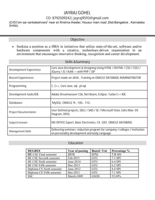 JAYRAJ GOHEL
CO: 8792509242| jayraj9593@gmail.com
(C/O)“om sai vankateshvara” near sri Krishna theater, Housur main road ,Dist-Bangalore , Karnataka
(India).
Objective
∑ Seeking a position as a DBA in initiatives that utilize state-of-the-art, software and/or
hardware components with a creative, technology-driven organization in an
environment that encourages innovative thinking, recognition and career development.
Skills &Summary
Development Experience
Core Java Development & Designing Using HTML / DHTML / CSS / CSS3 /
JQuery / JS / AJAX -> with PHP / JSP
Recent Experiences Project made on JAVA , Training on ORACLE DATABASE ADMINISTRATOR
Programming C, C++, Core Java, sql , pl sql
Development tools/IDE Adobe Dreamweaver CS6, Net Beans, Eclipse, Turbo C++ IDE.
Databases MySQL, ORACLE 9i , 10G , 11G.
Project Documentation
User Defined projects, SDLC / SAD / SE / Microsoft Visio, Edro Max- ER
Diagram, DFDs
Subjects known MS-OFFICE Expert, Basic Electronics, C#, J2EE, ORACLE DATABASE.
Management Skills
Delivering seminars:-induction program for company / colleges / institution
on personality development and body Language.
Education
DEGREE Year of passing Board / Uni Percentage %
BE CSE Final semester 2015 GTU 7.8 SPI
BE CSE Seventh semester Feb-2015 GTU 7.1 SPI
BE CSE Sixth semester June-2014 GTU 6.4 SPI
BE CSE Fifth semester Dec-2013 GTU 6.2 SPI
Diploma CE Sixth semester June-2012 GTU 8.4 SPI
Diploma CE Fifth semester Dec-2011 GTU 7.1 SPI
SSC March-2009 GSEB 52.69%
 