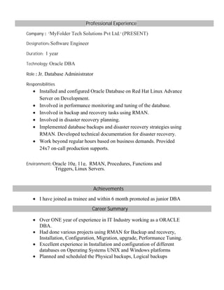 Professional Experience
Company : "MyFolder Tech Solutions Pvt Ltd," (PRESENT)
Designation: Software Engineer
Duration: 1 year
Technology: Oracle DBA
Role : Jr. Database Administrator
Responsibilities
∑ Installed and configured Oracle Database on Red Hat Linux Advance
Server on Development.
∑ Involved in performance monitoring and tuning of the database.
∑ Involved in backup and recovery tasks using RMAN.
∑ Involved in disaster recovery planning.
∑ Implemented database backups and disaster recovery strategies using
RMAN. Developed technical documentation for disaster recovery.
∑ Work beyond regular hours based on business demands. Provided
24x7 on-call production supports.
Environment: Oracle 10g, 11g, RMAN, Procedures, Functions and
Triggers, Linux Servers.
Achievements
∑ I have joined as trainee and within 6 month promoted as junior DBA
Career Summary
∑ Over ONE year of experience in IT Industry working as a ORACLE
DBA.
∑ Had done various projects using RMAN for Backup and recovery,
Installation, Configuration, Migration, upgrade, Performance Tuning.
∑ Excellent experience in Installation and configuration of different
databases on Operating Systems UNIX and Windows platforms
∑ Planned and scheduled the Physical backups, Logical backups
 